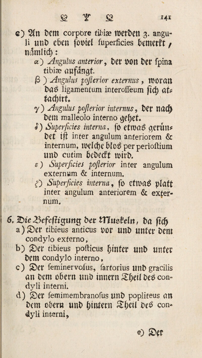 e) 2(n 5Cttt corpore tihiae tDcr&Ctt 3. angu- li un5 eben fooiel fuperficies bcmerft / n4m!td): «) Angulus anterior, 5et Dßtt £?Ct' fpina tiblae «»fangt ß ) Angulus pofierior externus, lOOratt 5«6 ligamentum interoffeum fict) üU tafyixU y ) Angulus poßerior internus, 5er nacij 5etit malleolo inferno ge()et. «) Superficies interna, fo etroael gerttu* t>et tft inter angulum anteriorem & infernum, redd)e bloß per perioftium unö cutim ßebedft n>ir5. s) Superficies poflerior inter angulum externum & internum. Superficies interna, fo ettt>«$ platt inter angulum anteriorem & exter¬ num. 6, Sie 3efe(?tcjtmg 5er tTimMn, 5a ftd^ a) Ser tibieus anticus oor un5 unter 5ent condylo externo, b) Ser tibieus pofticus hinter mit) unter 5em condylo interno, c) Ser feminervolus, fartorius Un5 gracilis «n 5em o&ern unö inner« Sfyeil 5e3 con- dyli interni. d) Ser femimembranofus u«5 popliteus an 5em obern un5 (untern S(;eit 0c£ con- 4yli interni»