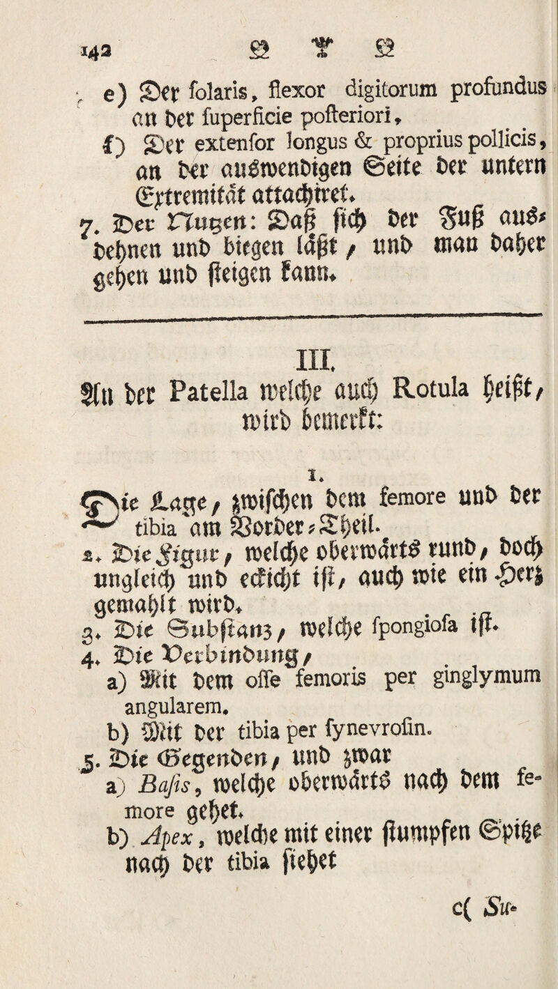 e) JDer folaris, flexor digitorum profandus an bet fuperficie pofteriorl, I) SDet extenfor longus & propriuspollicis, an ber auöwenbigen ©eite ber untern ©jtreinifat atta^tret. 7. £>ec rtuem: 2>af? fi$ ber $ufj beiden unb biegen iajjt f uni> man ba&er get)cn unb fteigcn fann. III. Sfu bft Patella melcfje aucC; Rotula tbtrb bcmetft: I. <?\te läge, pifdjen bcm femore unb ber tibia 'am SSorber * Si}eil. s. tneld^e oberrodrtS runb/ bocj) ungleich «nb ecficfjt ifl, «ud>mie einher* gemalt rnirb, . 3. Übte @ubf£4it3 / tveldje fpongiofa tft. 4. 2bte X>ctbmb»ng/ a) ®it bern offe femoris per ginglymum angularem, b) S)Jit ber tibia per fynevrofin. s. 2bte (Segenben / unb &n>ar a) Bafis, roelcf)e obermdrtd naci) bem fe¬ more gef>et. „ . b) Apex, roelcbe mit einer flumpfen ©pt|e nach ber tibia fielet c( Su‘