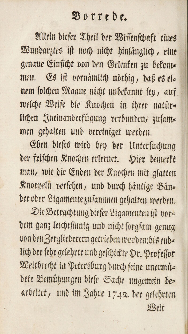 % o 11 e t> e. SfUctn tiefer bet Sijfenfeböft eines Sunbar$feS i{b noci) nicht hinlänglich, eine genaue (Sinftcijt con brn ©elenfen ju befom« Uten. (SS ifi t>omämü$ notijig, baf eS tu nein foicben Spanne nicht unbefannt fep, auf welche Seife bie Ünocljen in ihrer natur* liefen Sneinanberfügung perbunben/ jufant« inen gehalten unb percintgef irerben. (Sben biefes n?irb bet) ber Unterfucpung ber frifcfjen $noa)en erlernet. 4)ier bemerft man/ wie bie (Snben ber $nutzen mit giatten Änprpein perfeijen / unb burcf; (gütige San* ber ober Ligamente jufantmen gehalten roerben. ■©ieSöetracptiingbiefer Ligamenten ift ppr= bent ganj Ieicl)t|tnnig unb nicpt forgfam genug penben3erg(ieberern getrieben tporbembis enb=> Ikl) ber fchr gelehrte unb gefd)icfte |>r. Profejfor Seitbrecbt in Petersburg burch feine unermu* bete Semüfjungen biefe Sacf)e ungemein be= arbeitet/ unb im Safjre 1742. ber gelehrten Seit