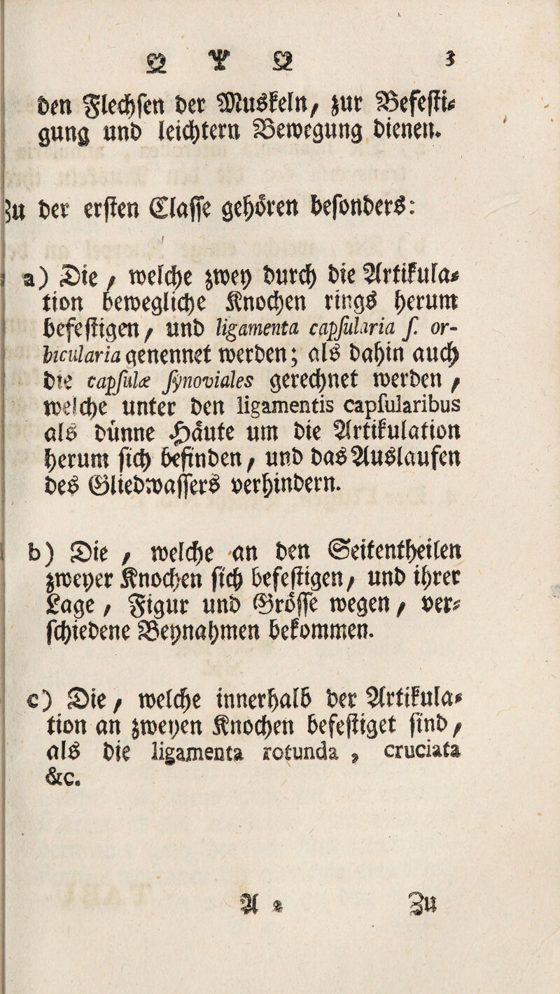 ben iw SKuöfcItt/ jur föefeffü gütig unt> leic&tern Bewegung bienetu $u ber erjien (£lafie geboren befonberS: I : a) Sie f weldte jwep burch bie VlrtiMa* tton bewegliche fnoöjen rhtgö herum befefiigen / unb ligamenta capfuhria f. or- hcuiariaatnrnnd werben; ölß baf)in auch bte capfülx ßnoviäles gerechnet werben / weldte unter ben ligamentis capfularibus ole bünne £<5ute um bie Slrtifulation herum ftcf> beftnben/ unb baß^lutHaufen beß ®liebmajjer$ »erbinbern. I / b) Sie / welche an ben ©eifenfbeilen jweper Knochen ftcb befefiigen/ unb il>rec £age, $igur unb ©rbffe wegen / »er# fcJjiebene S3epnal)men befommen. ! c) Sie/ welche innerhalb betSlrfifula* tion an $wet>en fnocben befejliget jtnb f alß bie ligamenta rotunda * cruciata