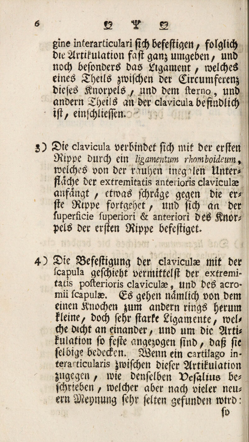 I ß T ö gine interarticulari ficf> befefligett / folgltcf) Bitülrtifuiation fa fl ganj umgeben/ unb noch befonberl bas Ligament t n>elcf)el einel £f)etll §tuifdf>en bet ©rcumferenj biefel Jtnorpell / unb bent fterno, unb anbern an bet claviculabeftnblicf) t(l/ etn|d)lte(fen. * 3) Sie clavicula »erbinbef ftcf) mit bet erffett iKippe Durd) ein ligamentum rhomboideum, tneicfKl »on ber rauben inegalen Unter* flad)e ber exfremitatis anterioris claviculae anfangt / etroal fd)r<!ge gegen bie er* (te Dttppe forfgepet / unb fiel) an ber fuperficie fuperiori & anteriori bei Änor* pell ber erften 0?tppe befcfiiget. 4) Sie S8efe(figung ber claviculae mit ber fcapula gefd)ief)t Perittittelfl ber exfremi¬ tatis pofterioris claviculae, Unb bei acro* mii fcapulae. <£| gefeit ndmlicl) non bem einen ft'nocfien junt anbern ringl fjerura Ueine/ bocf) fef)r fiarfe SigamentC/ roel* cf)e bicf)t an ginanber, unb um bie 2lrti* fulafion fb feffe ungezogen ftnb, bafj fie felbige bebccten. SBenn ein cartilago in- terai ticularis jroifcf)cn biefer Slrtifulation  jugegen / wie benfelben VefaUus be* fdmeben / roeldfer aber nacl) »ieler neu* ent SÄepnung fcf>r feiten gefunben wirb: