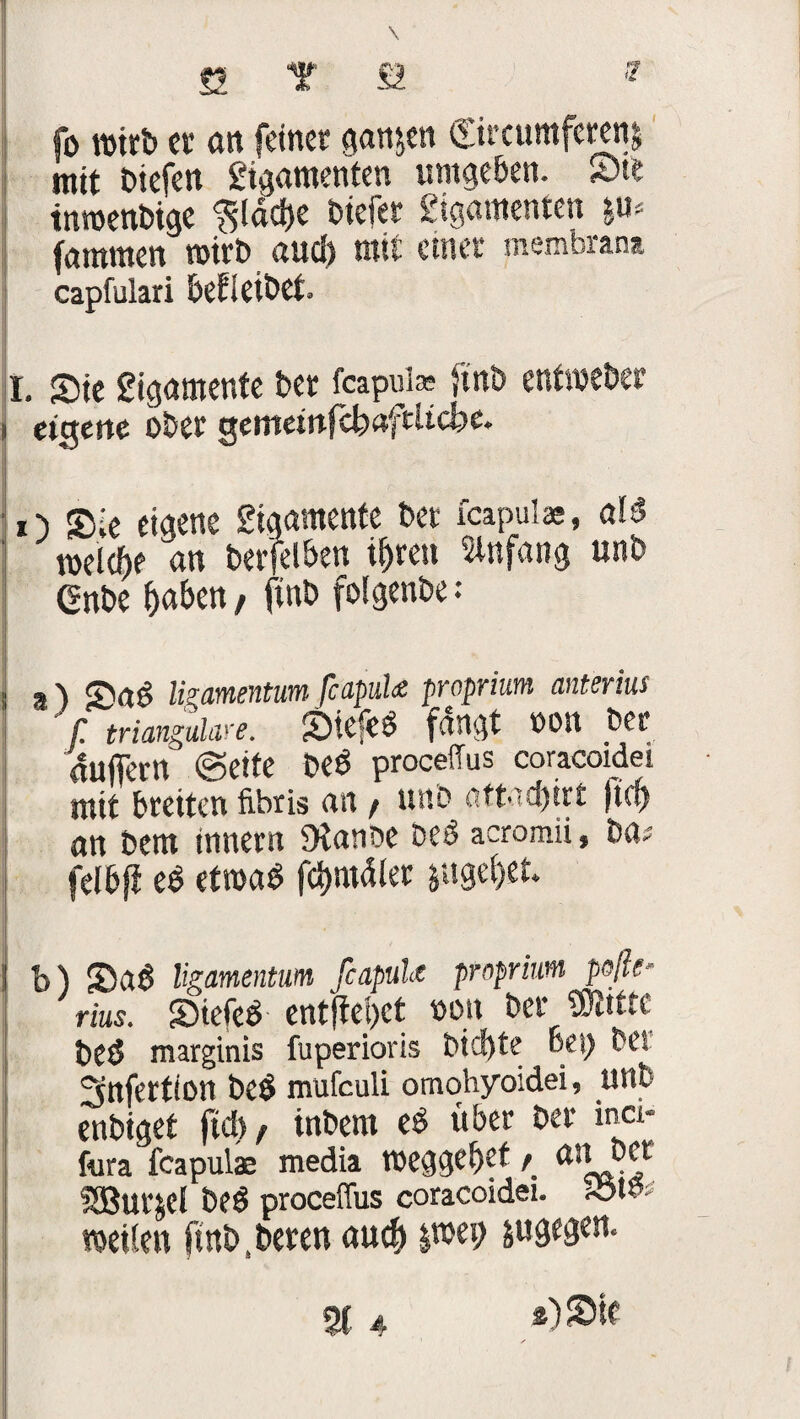 fo wirb er an feiner ganzen ©rcumferem mit biefen gigamenten umgeben. Ste tnroenbige fjtdctje btefer gigamenten fammen wirb aud) mit eener membran» capfulari beleihet. r. Sie gigamente ber feapui* ftnb entmeber i eigene ober gemetnfcfeafcUcbe. O Sie eigene gigamente bet fcapui», al$ welche <tn berfelben irrest Slnfnng unb ßnbe (jaben, ftnb folgenbe: j a ) ligamentum fcapuU proprium anierius f trianguläre. «Ötcfc^ fangt bOtt $et Puffern (Sette be$ procefTus coracoidei mit breiten fibris an / unb attad)trt ftd) an bem tnnern 9ianbe be$ acromii f ba^ felbji e$ etroaö fömdlet I • ■ ■ j b) SDaS Ugamentum fcapuU proprium poße* rius. SDicfeö entfielet bon ber Skiut beö marginis fuperioris btcf)te Bei) bei ^nfertion be£ mufculi omohyoidei, unb enbiget ftcb / inbem über ber inci- fura feapulae media tbeggel)et / UH bet SBurjel beö proceffus coracoidei. reifen ftnb ? bereu au$ jtwp jugegen. 2t 4 /