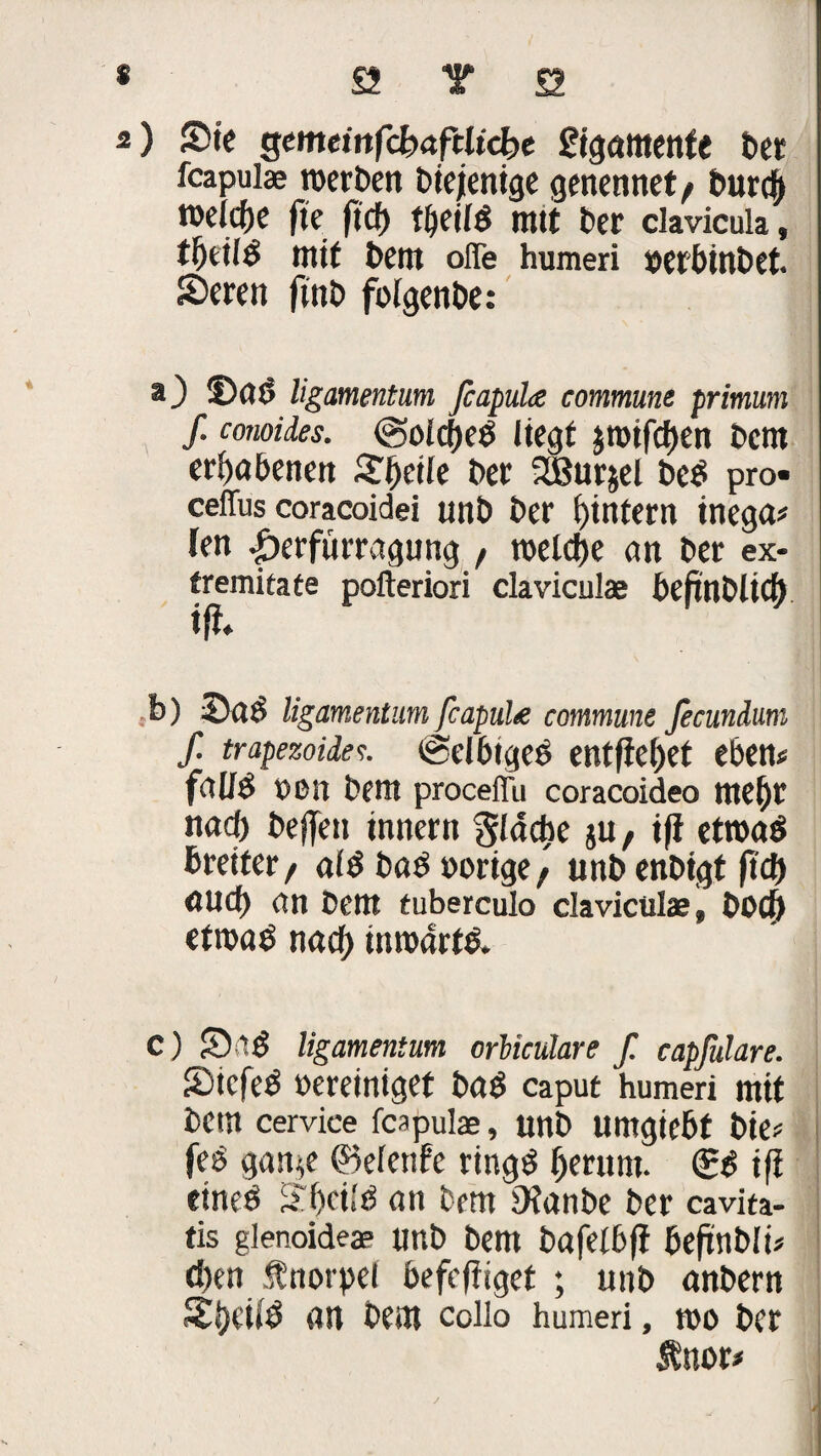 * ö T £2 2) Sie gcmcmfcfcrtftltcbc £tgctmenfe bet fcapulas roerben Diejenige genennet/ burd) roelcfte fie ftdf) tijeild mtt Der clavicula, tttif Dem ofle humeri »etbittbet. Seren finD folgenbe: a) ©ttb ligamentum fcapuhe commune primum f. conoides. @oIcf)ed liegt jrotfci)en Dem erhabenen Steile Der XBurjel beb pro- ceffus coracoidei unD Der i)intern inega? len |)erfümigung , rocidje ein Der ex- tremitate pofteriori claviculae DefinDlicf) tfl* b) Sab ligamentum feapul# commune ficunium f. trapezoidee. eSelbtgeb entfielet eben# faU$ »Ott Dem proceffu coracoideo tttefjr nad) Deffeit innern Sladie ju, ift etroab breiter, alb bab »orige/ unb enDigt jtd) öUd) an Dem tuberculo claviculae, Dod) etroab nad) inrodrtb. C) Sab ligamentum orWculare f. capßlare. Sicfeb »ereinigef bab caput humeri mtt Detn cervice feapula, unb umgiebf Die? feb gan^e ©eletife ringb (jerum. (Sb ifi eineb ä'f)ei!b an Dem iHanbe Der cavita- tis glenoideae imb Dem Dafetbfi beftnbli? d)en Änorpel befefiiget ; unb anbern Si)eiib an Dem colio humeri, roo Der &uor>