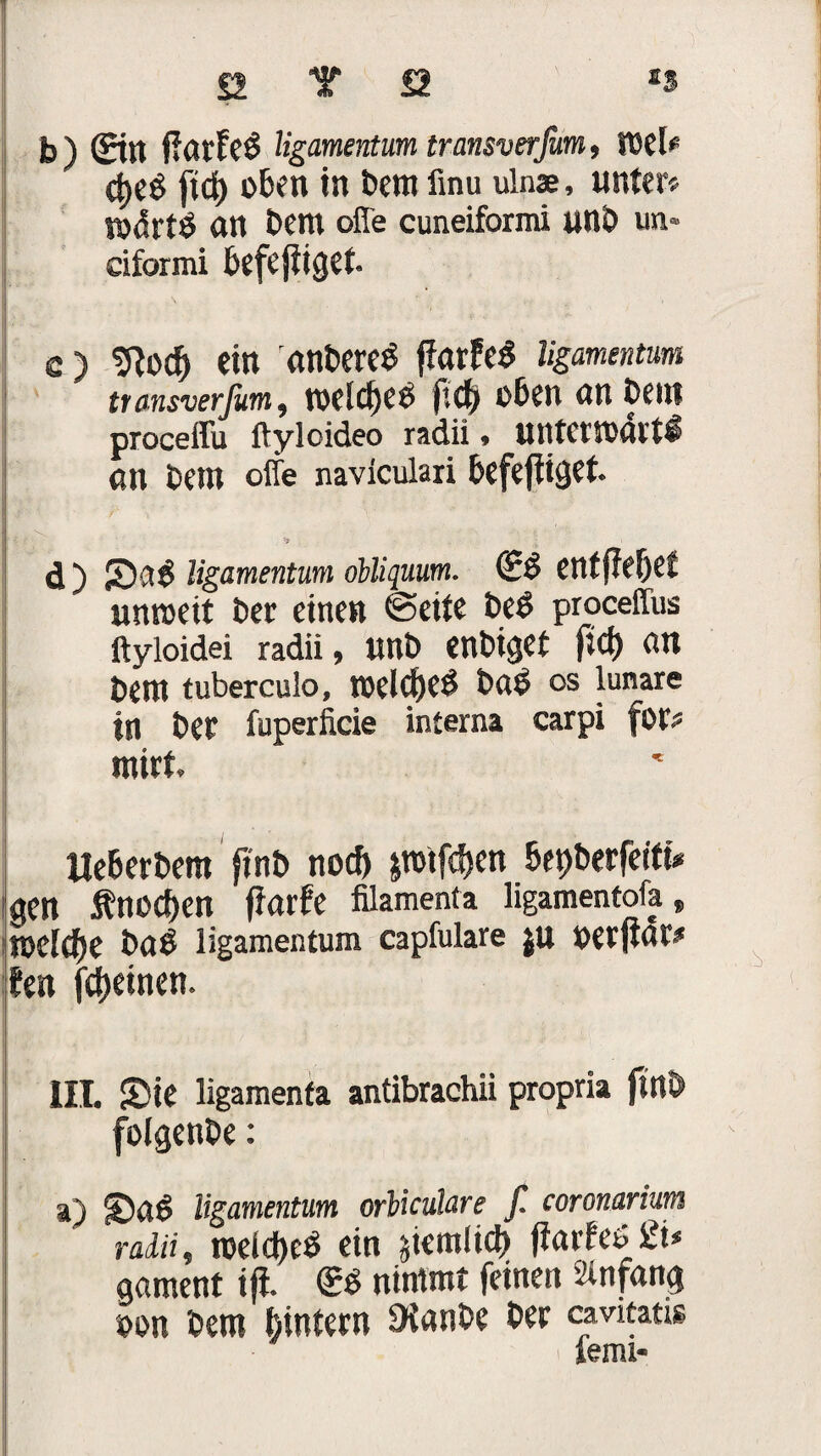 a Y 22 ss b ) ©tt fiatleb ligamentum transverfom, TOd* ct>e$ ftd) oben in betn iinu ulnae, unter? n>drtÖ an bem offe cuneiformi unb un* siformi befe füget. c) tftod) ein anbereb fiarfeb ligamentum transverfum, twiclfeb p.d) oben an betn proceffu ftyloideo radii, UtttewxUtl an betn offe naviculari befefiiget. '7 - d ) Sab ligamentum öbUquum. (5b entfielet unweit ber einen ©eite beb proceffus ftyloidei radii, unb enbiget ftcf) an bettt tuberculo, nxldjeb bab OS lunare in ber fuperficie interna carpi für? mirt. Ueberbem ftnb noch jnnf^en bepberfeiftV dgcn Äno^en fiarfe filamenta ligamentoia, roefcfie bab ligamentum capfulare JU perfiat# len (feinen. III. Sie ligamenfa antibrachii propria ftnb folgenbe: a) Sab ligamentum orliculare f. coronarium radii, roeid)eb ein jtetnltch fiatleb 2t* aament ifi. ®b nimmt feinen Anfang aon betn hintern Sianbe ber cmtans iemi«