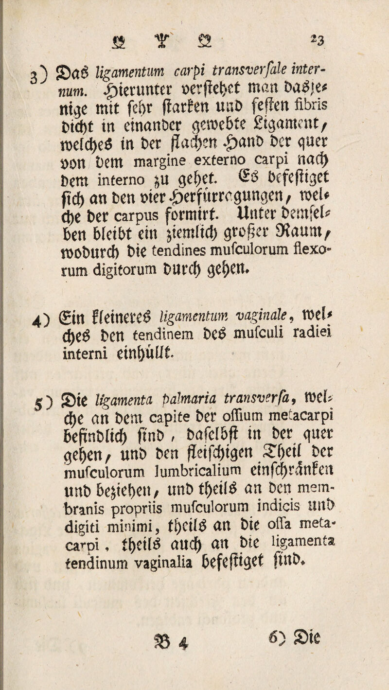 5 b <£)dg ligamentum carpi transverfale inter- y num. £>ietuwer »erfiebct matt ba^te* ntge mit febr fiatfett unb feffen fibris in einanbcr gewebte 2igamcnt/ welches tn t»cr flachen £>aub bet quer »Ott bem margine externo carpi nad) bem intemo ju gebet. Ss befeftiget ftdt> an ben wer iKrfürrcgungen/ weU d)e bet carpus formirf. Unter bemfel* ben bleibt ein jiemlid) großer Dtaunt/ mobureb bie tendines mufculorum flexo* rum digitorum bUl'Cb geben* 4) (Ein ffeineteÖ ligamentum vaginale, Wef* ctjeö ben tendinem bCÖ mufculi radiei interni einbüllt 5) Sie ligamenta palmaria transverfa, web d)C nn bem capite ber offium meiacarpi befmbltd) ftnb , bafel&ft in ber guet geben/ unb bett fleifcbigen Sbeü ber mufculorum lumbricalium einfdf)rMett unb bejieben, unb fbeilS an ben mein- branis propriis mufculorum indicis unb digiti minimi, ti)Cilb an bie offa meta- carpi, tbeiis auch an bte ligamenta tendinum vaginalia befeftiget ftnb.