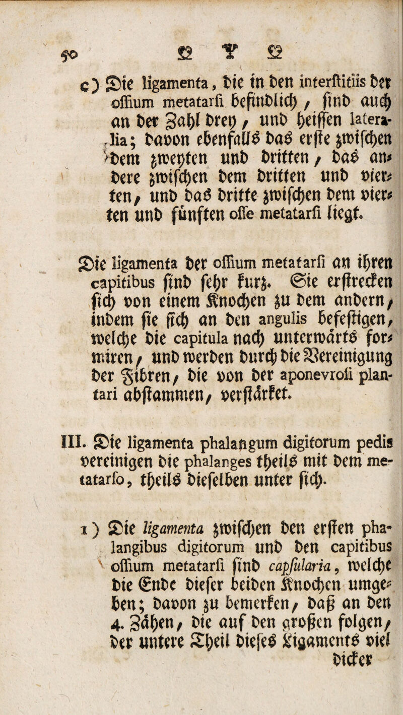 fo £T Y £2 C) S5tc ligamenta, bie in ben interftitiis btt offium metatarfi beftnblicf) / fltli) ftlld) an t>er 3a&l t>rc»), unt> Riffen latera- flia; baoon ebenfalls ba$ evffe ;tt>ifcf)en 'bem jmeptcn unb Griffen / baö an» bere grotfctjen bem britten unt> t>iet» ten/ unb baS dritte jrotfcfjen bem vier» ten unö fünften offe metatarfi liegt. 2)ie ligamenta bet oflium metatarfi an iljren capitibus ftnb fcfjr Fur$. <3ie erfireefen fic|> non einem ^noeben $u bem anbent/ inbem fte fiel) an ben angulis befeftigen, welche bie capitula rtad) unterwärts for» miren/ unb werben bureb bie Bereinigung ber $ibren / bie non ber aponevrofi plan- tari abjlammni/ oerftdrFet. III. S)ic ligamenta phalapgum digiforum pedis vereinigen bie phaianges tbeilS mit bem me- tatarfo, tf)eil$ biefelben unter fid;. i) £ie ligamenta ;roifd>en ben erpen pha* langibus digitorum unb ben capitibus v olfium metatarfi ftnb capfularia, welche bie €nbe biefer beiben ftnod)ett tauge; ben; baoon ;u bemerfen/ bap an ben 4- Sd^en, bie auf ben gropen folgen/ ber untere biefeS Ligaments »iel biefer