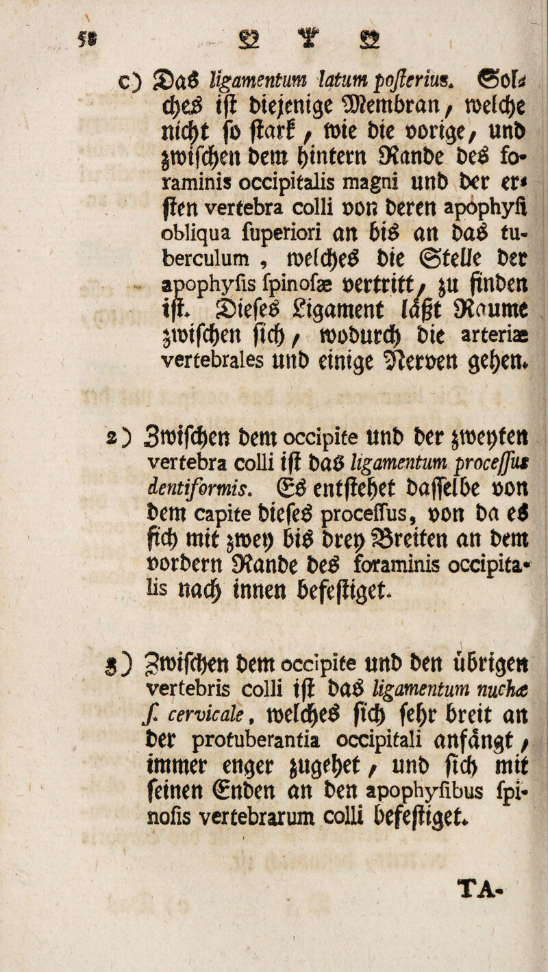 56 . . . ß T St c) Saß ligamentum latum poflcrim. ©of* cpeß ift biejentge Membran, voetdje nicpt fo jiarf, t»ie Die »orige, unb ptfepen Dem pintern SXanbe beß fo* raminis occipifalis raagni unb ber er* fien vertebra colli »on Deren apöphyft obliqua fuperiori an biß ött baß tu- bercuium , toelcpeß Die ©feile Der apophyfis fpinofas »ertritf, JU ftnben tff. &iefeß £igament logt 9laume pifepen fiel) f rooburep Die arterias vertebrales uitb einige ^leroett gepen. a) 3mtf<pen Dem occipite unb Der pepfen vertebra colli i(i Daß ligamentum proeeßut dentiformis. (Eß entfiepet bafjelbe »on Dem capite btefeß proceflus, »on Da eß fid) mit pep biß brep Breiten an Dem »orDern Dtanbe beß föraminis occipita* bs «aep innen befejiiget. g ) ^roifepen Dem occipite unb Den übrigen vertebris colli iff Daß ligamentum nuche f. cervicale, tueldpeß ftep fepr breit an Der protuberantia occipitali anfangt, immer enger jugepet, unb ft cp mit feinen (Enben an Den apophyfibus fpi* nofis vertebrarum colli befehliget. TA- 1