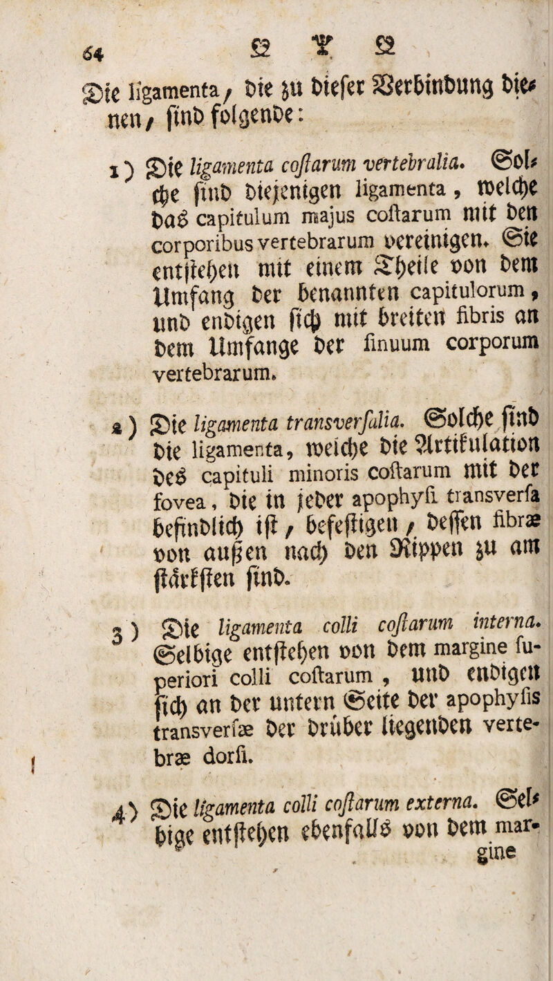 64 £2 T £2 , \ ®fc ligamenta, Die $u biefet S3erbtnbung t»ie^ nen, ftnb foigenDe: i) JDtC ligamenta coftarum vertebralia. ©Ol* $e jtnb Diejenigen ligamenta , IDCld)« Da$ capitulum majus coftarum mit Den corporibus vertebrarum vereinigen, ©ie entfielen mit einem Steile von Dem Umfang Der benannten capitulorum, unD enDigen ficj) mit breiten fibris an Dem Umfange Der iinuum corporum vertebrarum. a ) Sie ligamenta transverfalia. ©Oldje ftilö Die ligamenta, toetcUe Die 3lrtifnlation De$ capituli minoris coftarum mit Der fovea, Die in feDer apophyfi transverfa DcfinDlid) ifi, befefiigen , Deffen übrs von öu|en nacl) Den Stippen $u am jteSrfffen finD. 3) 55te ligamenta colli coftarum interna. ©elbige entfielen von Dem margine fu- periori colli coftarum , UttD enDigett (ich an Der untern ©eite Der apophyfis transverfa; Der Drüber liegettben verte- brte dorfi. a\ ©te ligamenta colli coftarum externa. ©eU bige entfielen ebenfalls von Dem mar.