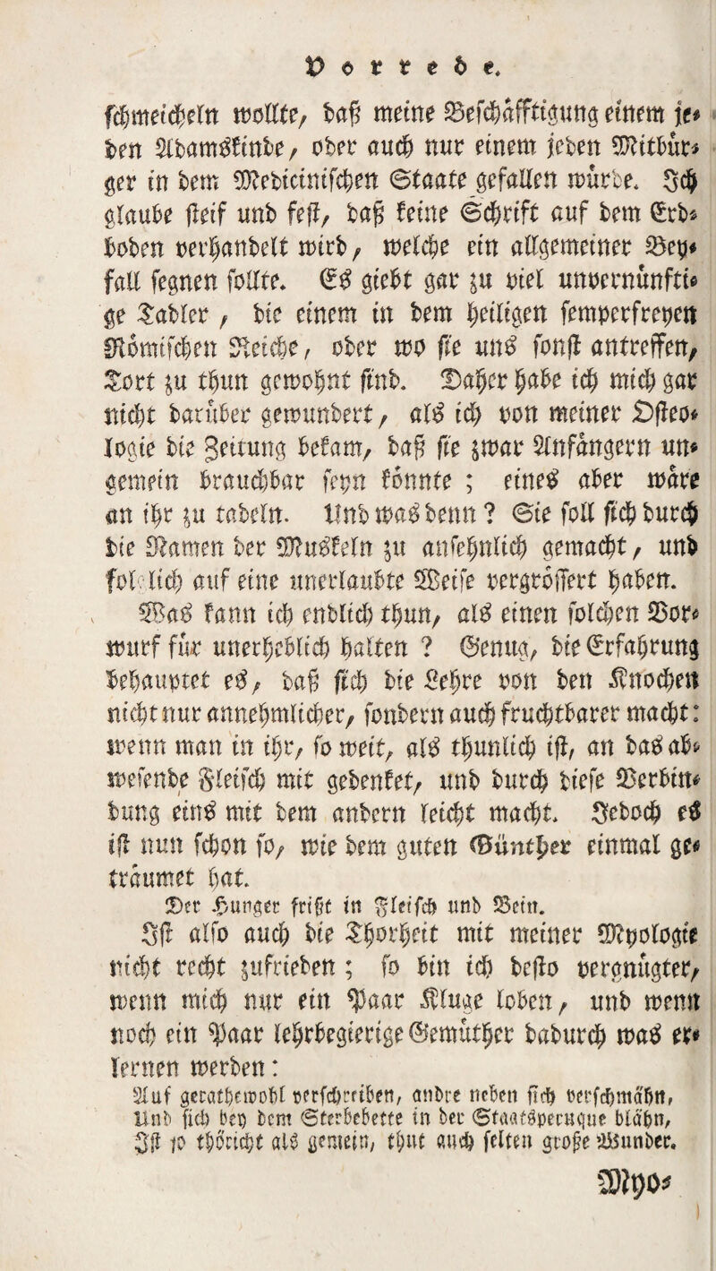 fchmetcheln mUte, baf? meine Befchafftiguttg einem \v ben $lbam$finbe, ober auch nur einem leben 9ftitbur* ger in bem $?ebtcimfchen Staate gefallen mürbe* SdJ glaube fleif unb fe|Ir ba$ feine Schrift auf bem ©rb* hoben oerhanbelt mirb , melche ein allgemeiner 23eh* fall fegnen follte* ©$ gtebt gar in oiel unoernunfti* ge Gabler , bte einem in bem heiligen femperfretjert fftomifchen Cetebe , ober mo fl'e un$ fonff antreffen, $ort in thun gemohnt ftnb. Daher habe ich mid) gar nicht baruber gemunbert, al$ id) oon meiner £>jfeo* logie bte getrung befam, baf? fie $mar Anfängern um gemein brauchbar fern formte ; etne£ aber mare an ihr in tabtln. Unb m$ bemt ? Sie fall ftch bur# bte Stamm ber $?u$feln in anfehnlich gemalt, unb fotltch auf eine unerlaubte Seife rergtoffert haben. Sa$ fann ich enblid) thun, al$ einen foldien 33or« mitrf für unerheblich halten ? ©enug, bte Erfahrung behauptet e$, baß fleh bie £e|re mx beit Knochen nicht nur annehmlicher, fonbern auch fruchtbarer macht r menn man in ihr, fomett, «1$ t^nnlid) ifl, an batfabf- mefenbe gletfch mit gebenfet, unb burch tiefe Serbin* bung ein£ mit bem anbern leicht macht* Sebodj) r# ifl nun fchon fo, mie bem guten <0untj?er einmal ge« träumet hat ©er junger frtf^e in $le?‘fcö nnb 33etn. Sit alfo auch bte £höl1)eit mit meiner 0?tmlogte nicht recht ittfrteben; fo bin id) bejta oergnugter, menn mich nur ein $aar Äuge loben, unb memt noch ein ^aar lehrbegterige ©emutljer baburch Jt>a$ er« lernen merben: Stuf gerätsen?obl rerfc&mben, anbre neben fidb rerfebntabtt, Unb fid> bei) bem Sterbebette in ber SfaafgpecHgue blabn, 3ß p thoriert als gemein/ tj>ut «ach feiten gtofte )Ü5unber. CDipo*