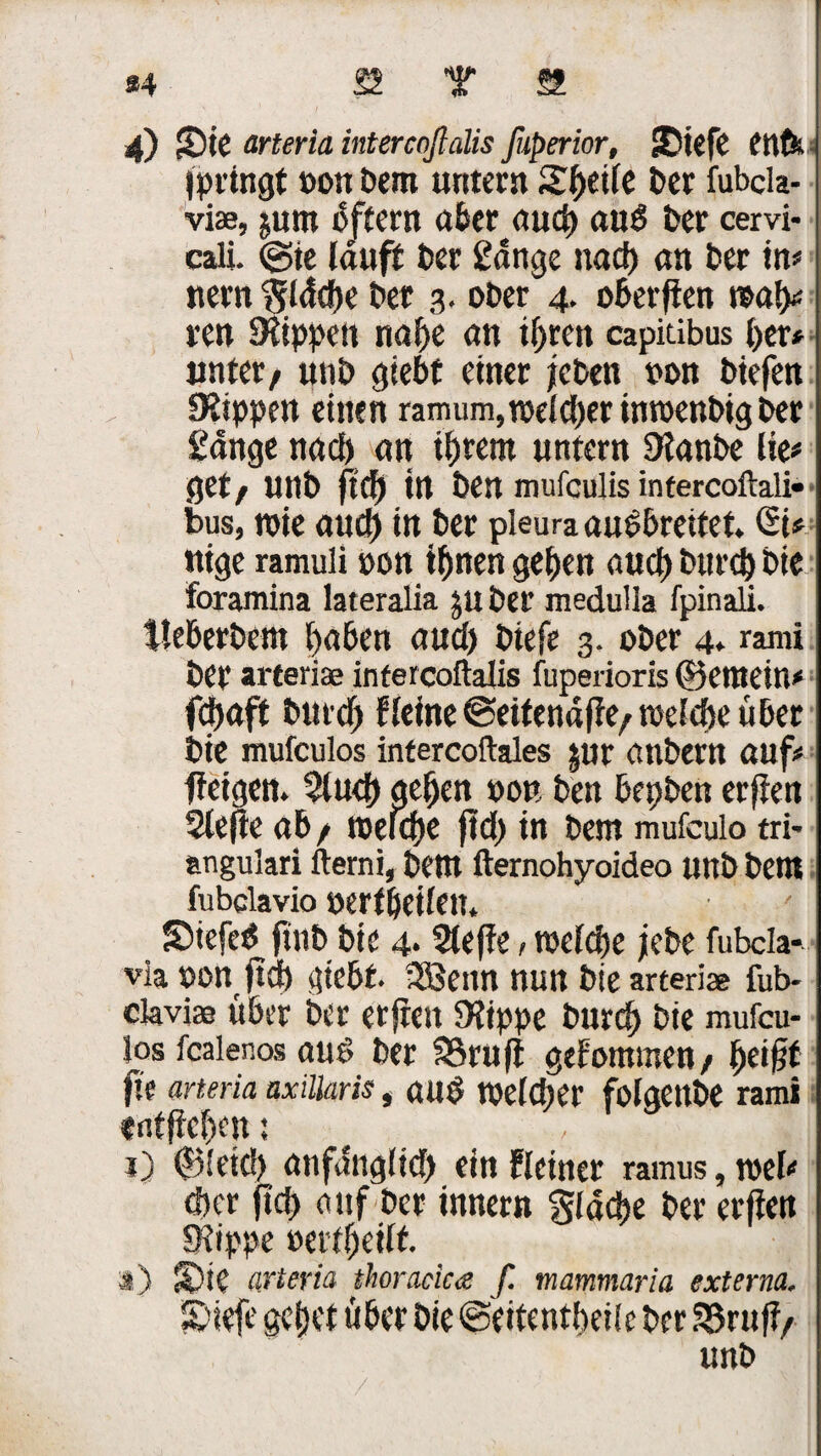 34 22 Y 22 4) Sie arteria intercnßalis ßiperior, Siefe fttfit fpringt »ott Dem untern Steife Der fubcla- viae, jum oftern aber aud) auö Der cervi- cali. ©ie lauft Der gange nad) an Der in* nern $ldcbe Der 3. ober 4. oberften mly reu SRippen nal)e an ihren capitibus her* unter, uni) gtebf einer jeben »on Diefen IRippen einen ramum,weld)erinwenbigber gonge nad) an tljretn untern Dlanbe lie# g et/ unb ft Cf) in Den mufculis intercoftali» bus, roie aud) in Der pleura aubbretfet. QU nige ramuli »on ihnen geben auch Durch Die foramina lateralia juDer medulla fpinali. tleberbem haben aud) Diefe 3. ober 4* rami Der arteriae infercoftalis fuperioris ©etnetn# fdjaft Durch Heine ©eitendfle/welche über Die mufculos intercoftales $ur anbern auf# ffeigen» 51 ud) gehen »ob Den bepben erften Slefte ab / welche ftd) in Dem mufculo tri* angulari fterni, Dem fternohyoideo unb Dem fubclavio »erf heilen. Siefe$ ftttb Die 4.5leffe, welche jebe fubcla- via »on ftd) gtebf. Sßenn nutt Die arteriae fub- claviae über Der erfreu 9?ippe Durch Die mufcu¬ los fcalenos aus Der 53ruft gefommen/ beifit jte arteria axillaris, and welcher folgettbe rami «ntfteben: , t) ©letd) anfdnglid) ein Heiner ramus, wel# eher ftd> auf Der innern glacbe Der erfien «Rippe »ertbeilf. s) Sie arteria thoracica f. mammaria externa. Siefe gebet über Die@eitentbeile Der 53rufi/ unb