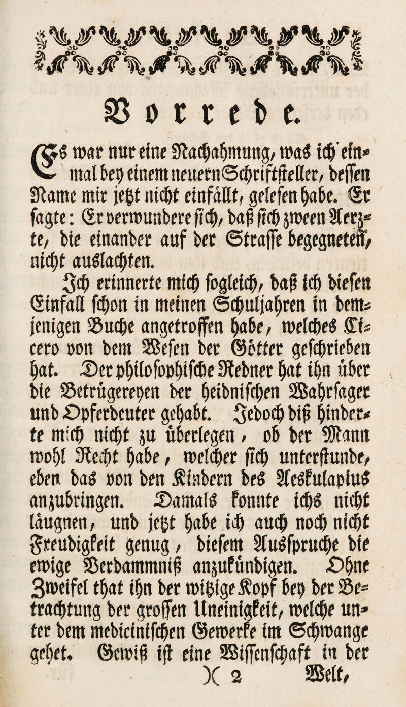 SS o r t c b c. war nur eine Slacpahmung/ wa« ich'ein* v mal frei) einem neuetnSchriftfieller, befielt Slame mir je§t niefit einfällt, gelefett habe. ®t fagte: St oetwunbere fiel)/ baff ftcfi jween 3ferj« te, bie einanber auf bet Straffe begegneten/ nicf)t au«lachfen. Sch erinnerte mich fogleicp, baff ich biefen Sinfaß fepon in meinen Schuljahren in bents jenigen S&ucpe angetroffen habe, welche« fi'.U cero oon bem Sefen ber ©öfter gefchrie6en hat. £>et phtlofopl)tfcf>e Siebnet hat ihn übet bie Setrugerepen ber heibnifchen Safjrfaget unb £>pferbeuter gehabt, Sebod) biff hinber* te mich nicht &u überlegen / ob ber Sfflamt wohl Siecht habe / welcher fich unferftunbe. eben ba« »on ben Äinbern be« 2fe«£ulapiu« anjubringen. cSamaf« fonnfe ich« nicht läugnen. unb je&t habe ich auch noch nicht ftreubigfeit genug, biefem 5lu«fpru<he bie ewige Sßerbammntff anjufunbtgen. .Ohne Bmeifet that ihn ber wipigef opf bet) bet Se= trachtung ber greifen Uneinigfeit/ welche un¬ ter bem mebicintfchen ©ewerfe trn Schwange gebet, ©ewiff tjl eine Siffenfcpaff in bet