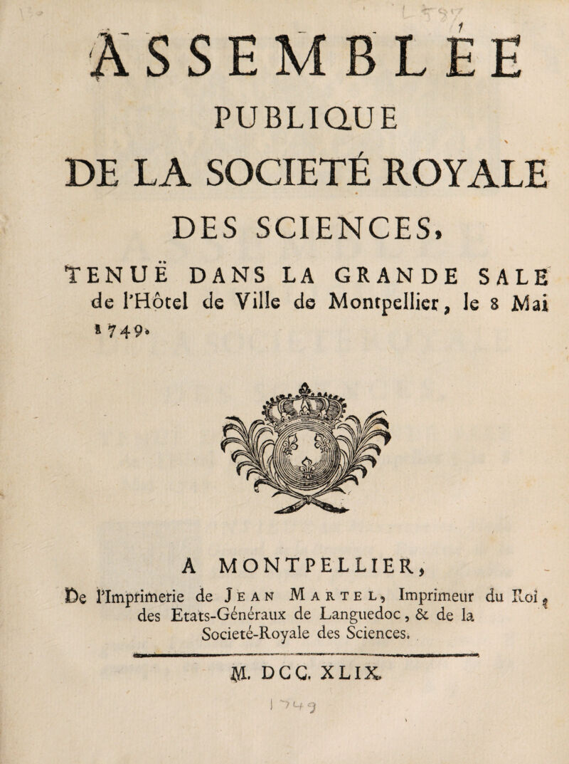 ASSEMBLÉE PUBLIQUE \ DE LA SOCIÉTÉ ROYALE ' • DES SCIENCES, TENUE DANS LA GRANDE SALE de l'Hôtel de Ville de Montpellier, le 8 Mai 8 749‘ A MONTPELLIER, De l'Imprimerie de Jean Martel, Imprimeur du Roi ? des Etats-Généraux de Languedoc, & de la Societé-Royale des Sciences. ïd. DCG, XLIX