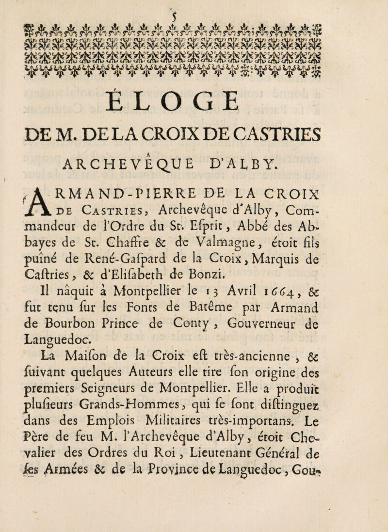 ÉLOGE DE M. DE L A CROIX DE CASTRIES ARCHEVÊQUE D'ALBY. Armand-pierre de la croix de Castries, Archevêque d’Alby, Com¬ mandeur de l’Ordre du St. Efprit, Abbé des Ab¬ bayes de Sc. Ghaffre St de Valmagne, étoit fils puîné de René-Gafpard de la Croix, Marquis de Caftries> & d’Elifabech de Bonzi. Il naquit à Montpellier le 13 Avril 1664, Se fut tenu fur les Fonts de Batême par Armand de Bourbon Prince de Conry , Gouverneur de Languedoc. La Maifon de la Croix eft très-ancienne , St fuivant quelques Auteurs elle tire Ion origine des premiers Seigneurs de Montpellier. Elle a produit plufieurs Grands-Hommes , qui fe font diftinguez dans des Emplois Militaires très-importans. Le Père de feu M. l’Archevêque d’Alby, étoit Che¬ valier des Ordres du Roi, Lieutenant Général de |es Armées St de la Province de Languedoc, Goe»