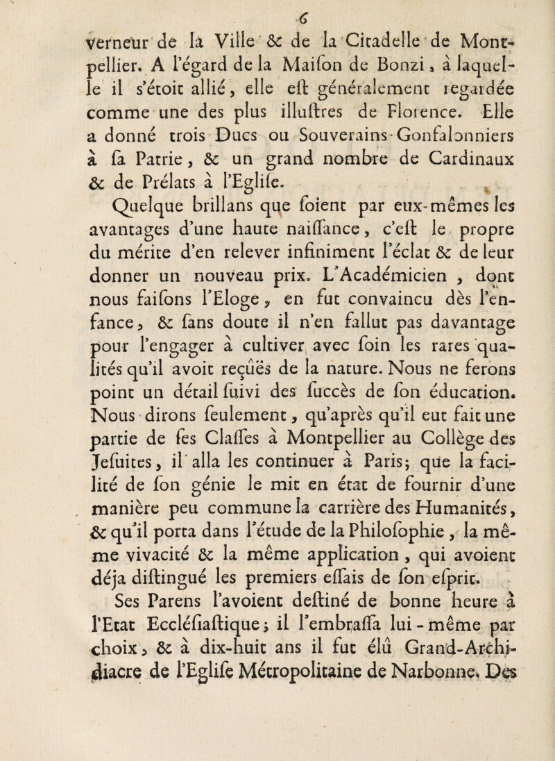 Vérneür de là Ville &c de la Citadelle de Mont¬ pellier. A l’égard de la Maifon de Bonzi, à laquel¬ le il s’étoit allié, elle eft généralement îegardée comme une des plus illuftres de Florence. Elle a donné trois Ducs ou Souverains-Gonfalonniers à fa Patrie, &c un grand nombre de Cardinaux de Prélats à l’Eglile. % , Quelque brillans que foient par eux-mêmes les avantages d’une haute naiffance, c’eft le propre du mérite d’en relever infiniment l’éclat &c de leur donner un nouveau prix. L’Académicien , dont nous faifons l’Eloge, en fut convaincu dès l’en¬ fance, &c fans doute il n’en fallut pas davantage pour l’engager à cultiver avec foin les rares qua¬ lités qu’il avoir reçûës de la nature. Nous ne ferons point un détail fuivi des fuccès de Ion éducation. Nous dirons feulement, qu’après qu’il eut fait une partie de fes Claifes à Montpellier au Collège des Jefuites, il alla les continuer à Paris; que la faci¬ lité de fon génie le mit en état de fournir d’une manière peu commune la carrière des Humanités, & qu’il porta dans l’étude de la Philofophie, la mê¬ me vivacité &c la même application, qui avoienc déjà diftingué les premiers effais de Ion elprit. Ses Parens l’avoient deftiné de bonne heure à l’Etat Eccléfiaftique ; il l’embralfa lui-même par choix, &: à dix-huit ans il fut élu Grand-Archi- jdiacre de l’Eglife Métropolitaine de Narbonne. Des