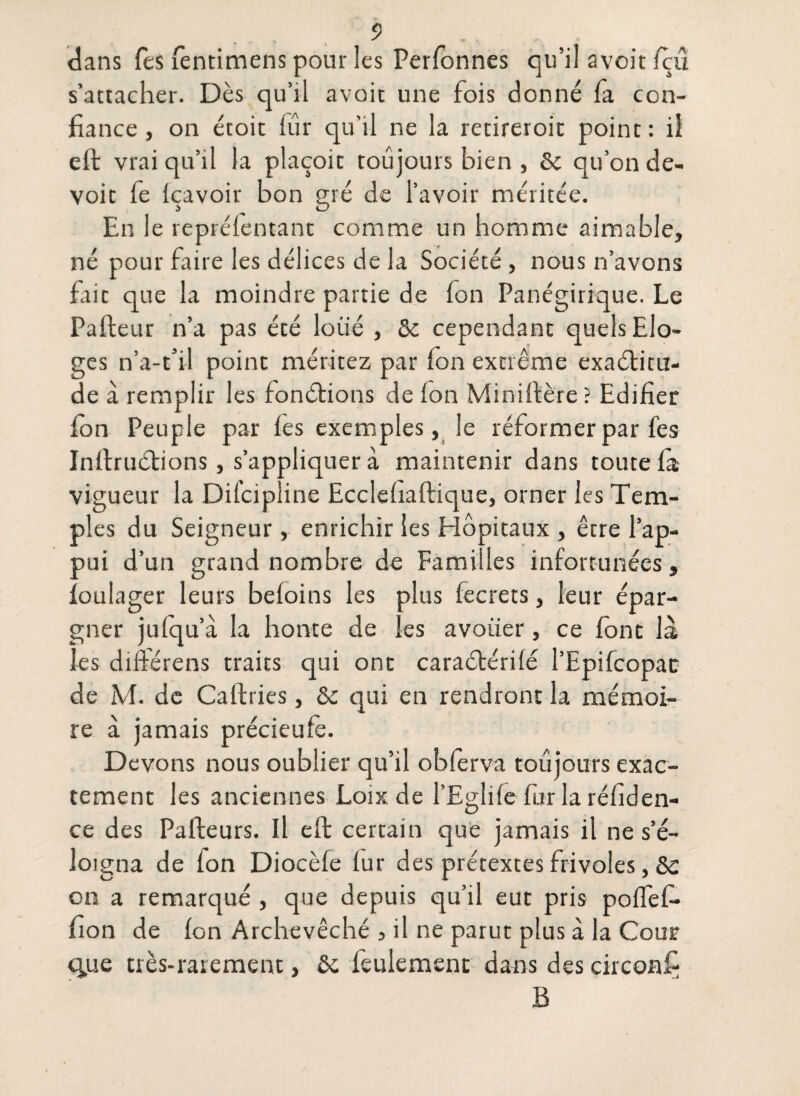 dans Tes fentimens pour les Perfonnes qu’il avoit fçû s’attacher. Dès qu’il avoit une fois donné fa con¬ fiance , on étoit lûr qu'il ne la retireroit point: il elt vrai qu’il la plaçoic toujours bien , ôc qu’on de- voit fe Içavoir bon gré de l’avoir méritée. En le reprélentant comme un homme aimable, né pour faire les délices de la Société , nous n’avons fait que la moindre partie de Ion Panégirique. Le Pafteur n’a pas été loiié , ôc cependant quels Elo¬ ges n’a-t’il point méritez par (on extrême exaélitu- de à remplir les fondions de (on Minifière ? Edifier Ion Peuple par les exemples, le réformer par fes Infiruètions, s’appliquer à maintenir dans toute la vigueur la Dilcipline Ecclehaftique, orner les Tem¬ ples du Seigneur, enrichir les Elôpitaux , être l’ap¬ pui d’un grand nombre de Fami les infortunées, ïoulager leurs beloins les plus fecrets, leur épar¬ gner jufqu’à la honte de les avoüer, ce font là les différens traits qui ont caraétérilé l’Epifcopac de M. de Caftries, ôc c]ui en rendront la mémoi¬ re à jamais précieufe. Devons nous oublier qu’il oblerva toujours exac¬ tement les anciennes Loix de l'Eglile fur la réfiden- ce des Pafteurs. Il efb certain que jamais il ne s’é¬ loigna de Ion Diocèfe lur des prétextes frivoles, ôc on a remarqué , que depuis qu’il eut pris poifefi- fion de Ion Archevêché , il ne parut plus à la Cour «que très-rarement, ôc feulement dans des circonfj B