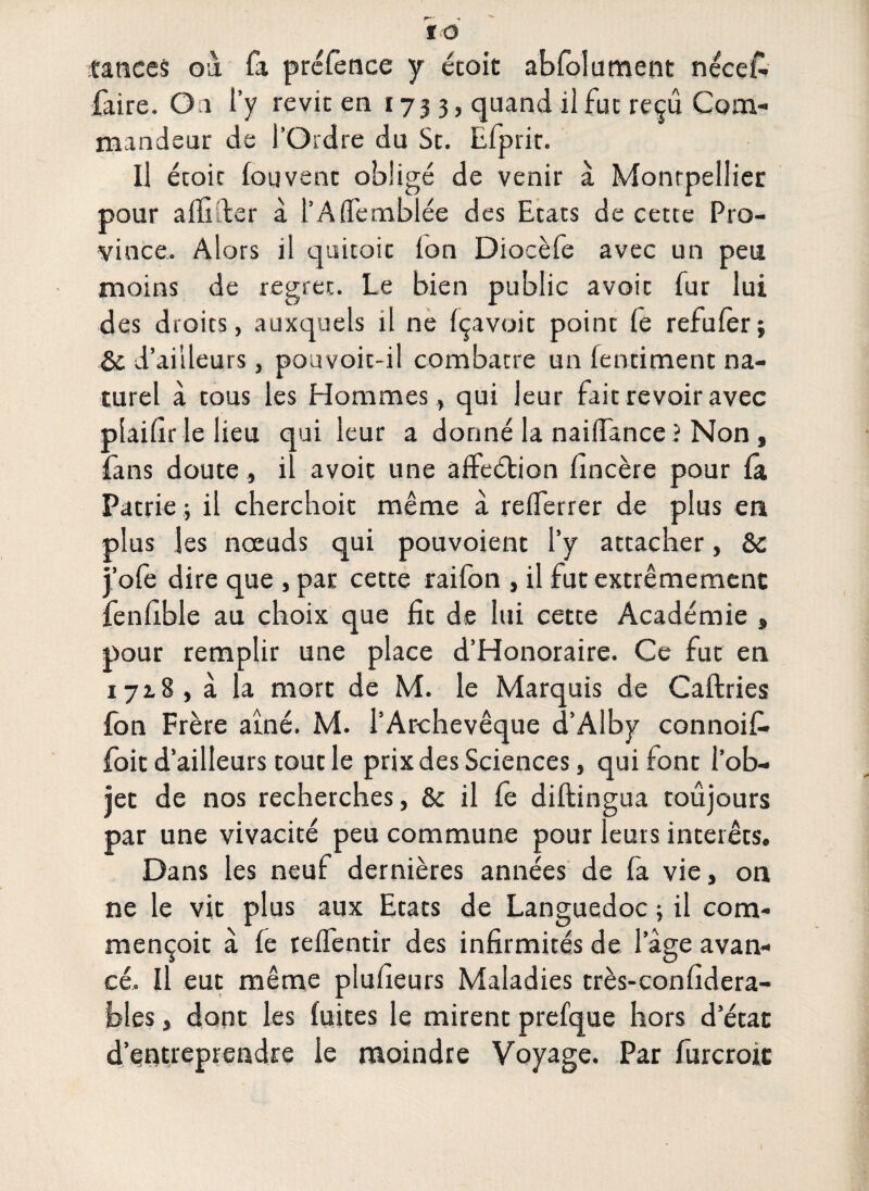 to tances ou fa préfènce y étoit abfolument nécei- faire. O a l’y revit en 1733, quand il fut reçu Com¬ mandeur de l’Ordre du St. Efprit. Il étoit fouvent obligé de venir à Montpellier pour alfider à l’ASemblée des Etats de cette Pro¬ vince. Alors il quitoic ion Diocèfe avec un peu moins de regret. Le bien public avoir fur lui des droits, auxquels il ne (çavoit point le refulèr; Sc d’ailleurs, pouvoit-il combatte un fentiment na¬ turel à tous les Hommes, qui leur fait revoir avec plailîr le lieu qui leur a donné la nailfance ? Non , fans doute, il avoit une affeétion fincère pour la Patrie j il cherchoit même à relferrer de plus en plus les nœuds qui pouvoient l’y attacher, &c j’ofe dire que , par cette raifon , il fut extrêmement fenllble au choix que fit de lui cette Académie » pour remplir une place d’Honoraire. Ce fut en 1718, à la mort de M. le Marquis de Caftries fon Frère ainé. M. l’Archevêque d’Alby connoif* foit d’ailleurs tout le prix des Sciences, qui font l’ob¬ jet de nos recherches, & il le diftingua toujours par une vivacité peu commune pour leurs interets. Dans les neuf dernières années de fa vie, on ne le vit plus aux Etats de Languedoc ; il com- mençoit à fe relfentir des infirmités de 1 âge avan¬ cé. Il eut même plufieurs Maladies très-confidera- bles, dont les fuites le mirent prefque hors d’état d’entreprendre le moindre Voyage. Par furcroit