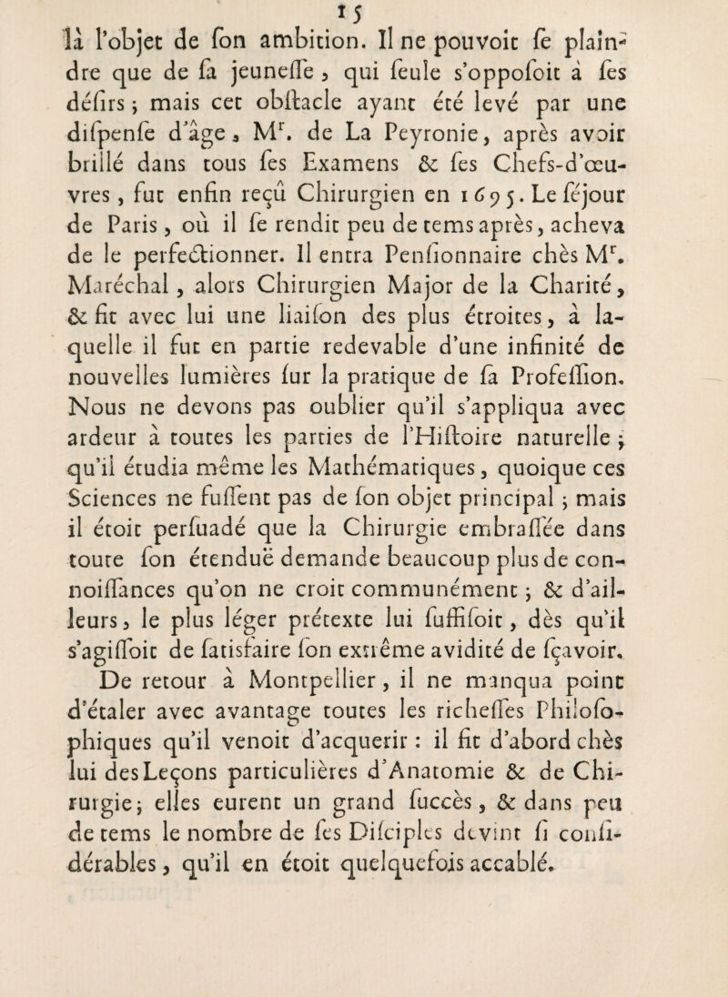 *5 là l’objet de Ton ambition. Il ne pouvoit fè plain¬ dre que de là jeunefl'e , qui feule s’oppoloit à les défirs ; mais cet obflacle ayant été levé par une difpenfe d’âge, Mr. de La Peyronie, après avoir brillé dans tous fes Examens & fes Chefs-d’œu- vres, fut enfin reçu Chirurgien en i 6 y 5. Le féjour de Paris, où il fe rendit peu de tems après, acheva de le perfectionner. Il entra Penhonnaire chès Mr. Maréchal, alors Chirurgien Major de la Charité, & fit avec lui une liailon des plus étroites, â la¬ quelle il fut en partie redevable d’une infinité de nouvelles lumières lur la pratique de la Profeffion. Nous ne devons pas oublier qu’il s’appliqua avec ardeur â toutes les parties de l’Hiftoire naturelle ; qu’il étudia même les Mathématiques, quoique ces Sciences ne fufient pas de fon objet principal ; mais il étoit perfuadé que la Chirurgie embralfée dans toute fon étendue demande beaucoup plus de con- noiffances qu’on ne croit communément ; & d’ail¬ leurs, le plus léger prétexte lui fuffifoit, dès qu’il s’agiffoit de fatisfaire Ion extrême avidité de (Çavoir. De retour à Montpellier, il ne manqua point d’étaler avec avantage toutes les richeffes Phi'ofo- phiques qu’il venoit d’acquérir : il fit d’abord chès lui des Leçons particulières d’Anatomie & de Chi¬ rurgie} elles eurent un grand fuccès, & dans peu de tems le nombre de fes Difciplts devint fi conli- dérables, qu’il en étoit quelquefois accablé.