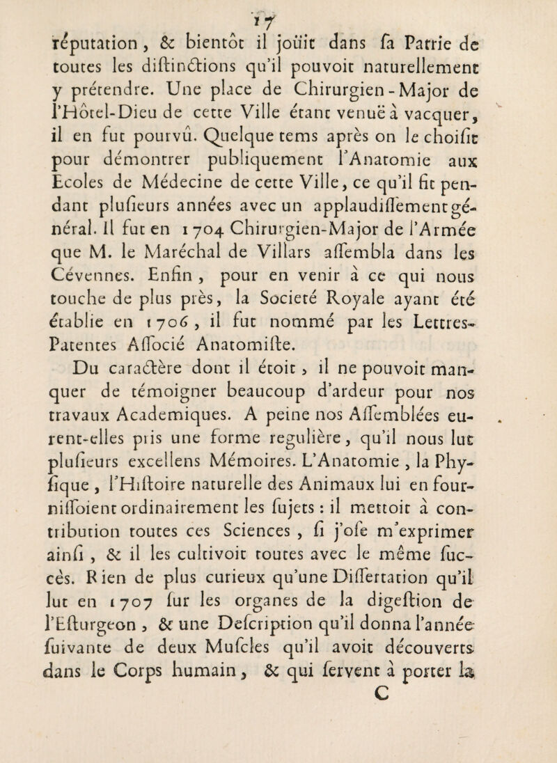 imputation, & bientôt il jouit dans fa Patrie de toutes les diftinétions qu’il pouvoit naturellement y prétendre. Une place de Chirurgien - Major de l’H ôte l- Di eu de cette Ville étant venuë à vacquer, il en fut pourvu. Quelque tems après on le choifit pour démontrer publiquement l’Anatomie aux Ecoles de Médecine de cette Ville, ce qu’il fie pen¬ dant plufieurs années avec un applaudiflementgé- néral. il fut en 1704 Chirurgien-Major de l’Armée que M. le Maréchal de Villars aifembla dans les Cévennes. Enfin , pour en venir à ce qui nous touche de plus près, la Société Royale ayant été établie en t 706 , il fut nommé par les Lettres- Patentes Affocié Anatomifte. Du caraélère dont il écoit > il ne pouvoit man¬ quer de témoigner beaucoup d’ardeur pour nos travaux Academiques. A peine nos Aifemblées eu¬ rent-elles pris une forme régulière, qu’il nous lut plufieurs excellens Mémoires. L’Anatomie , la Phy- fique , l’Hiftoire naturelle des Animaux lui en four- nilfoient ordinairement les fujets : il mestoit à con¬ tribution toutes ces Sciences , fi j’ofe m’exprimer ainfi , & il les cultivoit routes avec le même fuc- cés. Rien de plus curieux qu’une Differtation qu’il lut en 1707 fur les organes de la digeftion de l’Eflurgeon , ôf une Defcription qu’il donna l’année iuivante de deux Mufcles qu’il avoir découverts dans le Corps humain, & qui fervent à porter la C