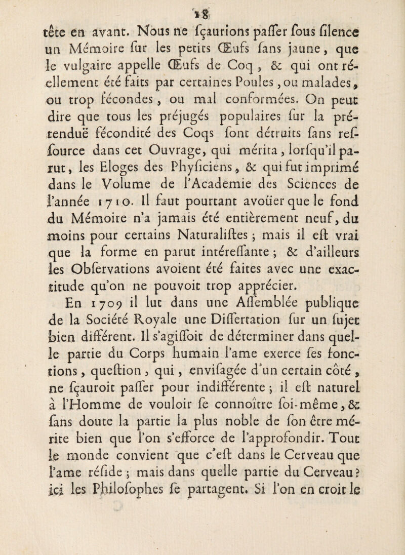 tête en avant. Nous ne fçaurîons paffer fous filence un Mémoire fur les petits Œufs fans jaune, que le vulgaire appelle (Eufs de Coq , &c qui ont ré¬ ellement été faits par certaines Poules, ou malades, ou trop fécondes, ou mal conformées. On peut dire que tous les préjugés populaires fur la pré¬ tendue fécondité des Coqs font détruits fans reft fource dans cet Ouvrage, qui mérita, Iorlqu’il pa¬ rut, les Eloges des Phyficiens, &c qui fut imprimé dans le Volume de l’Academie des Sciences de l’année 1710. il faut pourtant avoüer que le fond du Mémoire n’a jamais été entièrement neuf, du moins pour certains Naturaliftes ; mais il eft vrai que la forme en parut intéreffante ; & d’ailleurs les Obfervations ayoient été faites avec une exac¬ titude qu’on ne pouvoit trop apprécier. En 1709 il lut dans une Alfemblée publique de la Société Royale une Dilferration fur un fujet bien différent. Il s’agiffoit de déterminer dans quel¬ le partie du Corps humain lame exerce fes fonc¬ tions , queftion , qui, envifagée d'un certain côté , ne fçauroit paffer pour indifférente -, il eft naturel à l’Homme de vouloir fe connoître foi-même, 8c fans doute la partie la plus noble de Ion être mé¬ rite bien que l’on s’efforce de l’approfondir. Tout le monde convient que c’eft dans le Cerveau que l’ame réfide ; mais dans quelle partie du Cerveau ? ici les Philofophes fe partagent. Si l’on en croit le