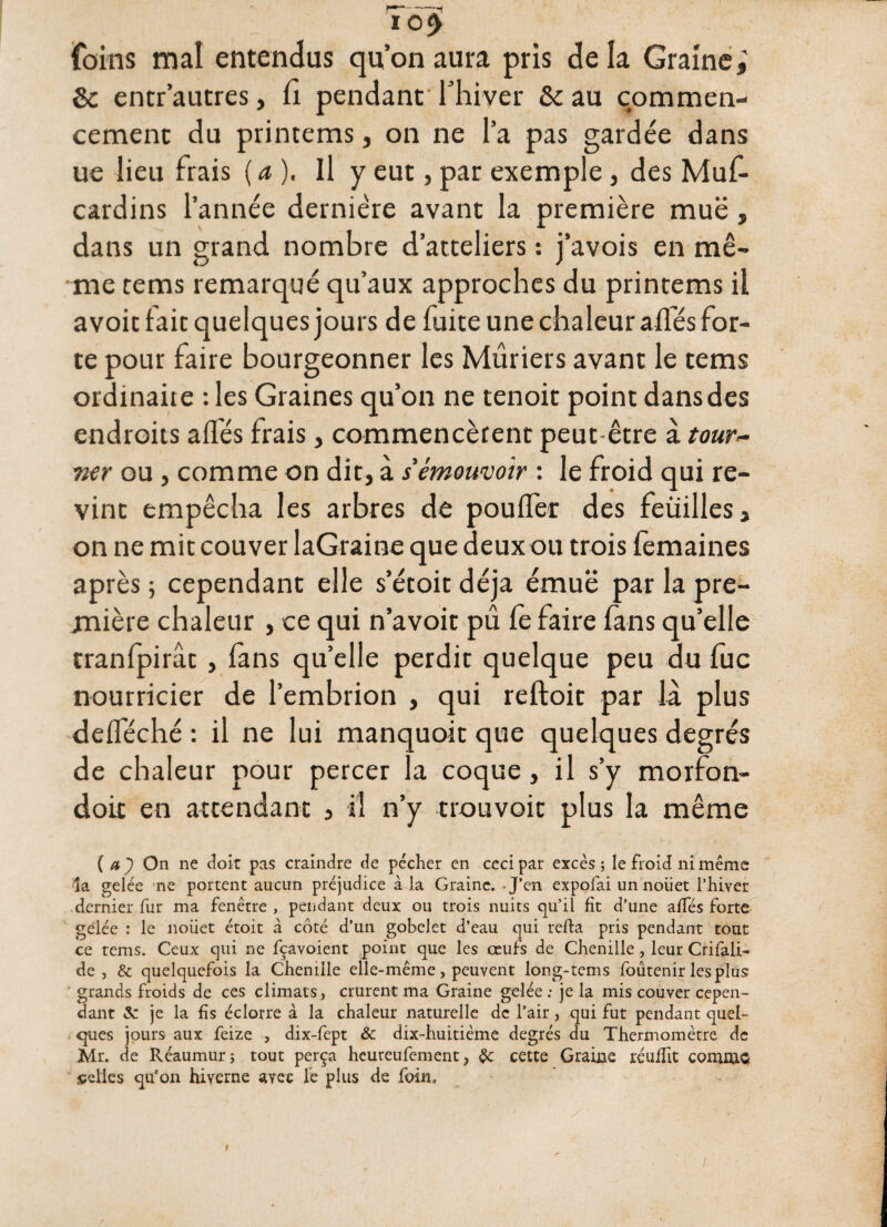 ---1 10^ foins mal entendus qu’on aura pris de la Graine; 8c entr’autres, fi pendant* lliiver 8c au commen¬ cement du printems, on ne l’a pas gardée dans ue lieu frais (a). Il y eut, par exemple, des Muf- cardins l’année dernière avant la première muë , dans un grand nombre d’atteliers : j’avois en mê¬ me tems remarqué qu’aux approches du printems il avoit fait quelques jours de fuite une chaleur affés for¬ te pour faire bourgeonner les Mûriers avant le tems ordinaire : les Graines qu’on ne tenoit point dans des endroits allés frais, commencèrent peut-être à tour~ 7ier ou, comme on dit, à s émouvoir : le froid qui re¬ vint empêcha les arbres de pouffer des feuilles, on ne mit couver laGraine que deux ou trois femaines après ; cependant elle s’étoit déjà émue par la pre¬ mière chaleur , ce qui n’avoit pû fe faire fans qu’elle tranfpirât, fans qu’elle perdit quelque peu du fuc nourricier de l’embrion , qui reftoit par la plus defféché : il ne lui manquoit que quelques degrés de chaleur pour percer la coque, il s’y morfon- doit en attendant , il n’y trouvoit plus la même (a) On ne doit pas craindre de pécher en ceci par excès ; le froid ni même la gelée ne portent aucun préjudice à la Graine. - J’en expofai un noiiet l’hiver dernier fur ma fenêtre , pendant deux ou trois nuits qu’il fit d’une allés forte gelée : le noiiet étoit à côté d’un gobelet d’eau qui refta pris pendant tout ce tems. Ceux qui ne fçavoient point que les œufs de Chenille , leur Crifali- de j & quelquefois la Chenille elle-même, peuvent long-tems foûtenir les plus ' grands froids de ces climats, crurent ma Graine gelée ; je la mis couver cepen¬ dant Sc je la fis éclorre à la chaleur naturelle de l’air, qui fut pendant quel¬ ques jours aux feize , dix-fept & dix-huitième degrés du Thermomètre de Mr. de Réaumur; tout perça heureufement, $c cette Graine reuflit comme celles qu’on hiverne avec le plus de foin.