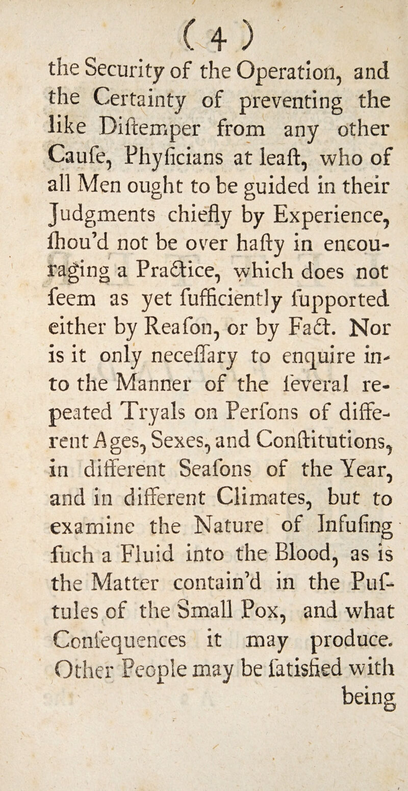 U) the Security of the Operation, and the Certainty of preventing the like Diftemper from any other Caufe, Phyficians at leaft, who of all Men ought to be guided in their Judgments chiefly by Experience, Ihou’d not be over hafty in encou¬ raging a Practice, which does not feem as yet fufficiently fupported either by Reafon, or by Fact. Nor is it only neceffary to enquire in¬ to the Manner of the leveral re¬ peated Try a Is on Perfons of diffe¬ rent Ages, Sexes, and Conftitutions, in different Seafons of the Year, and in different Climates, but to examine the Nature of Infufing fuch a Fluid into the Blood, as is the Matter contain’d in the Puf- tules of the Small Pox, and what Confluences it may produce. Other People may be latisfled with being