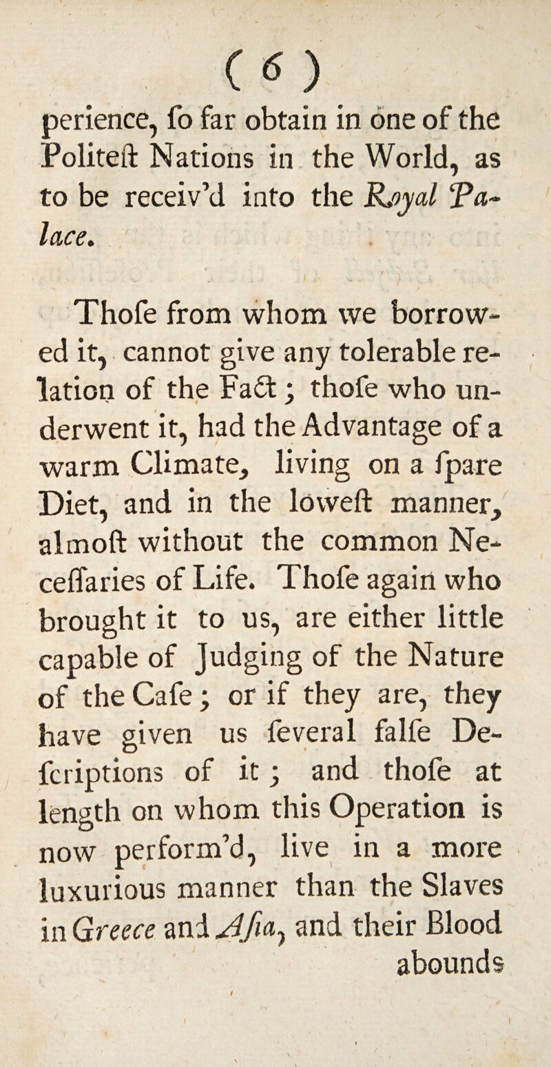 CO perience, fo far obtain in one of the Politeft Nations in the World, as to be receiv’d into the JLoyal Ta~ lace. f i X ... ,, . I , V* ) Thofe from whom we borrow¬ ed it, cannot give any tolerable re¬ lation of the Fa£t; thofe who un¬ derwent it, had the Advantage of a warm Climate, living on a fpare Diet, and in the lowed: manner, almoft without the common Ne- ceffaries of Life. Thofe again who brought it to us, are either little capable of Judging of the Nature of the Cafe; or if they are, they have given us feveral falfe De¬ fer iptions of it; and thofe at length on whom this Operation is now perform’d, live in a more luxurious manner than the Slaves in Greece and and their Blood abounds