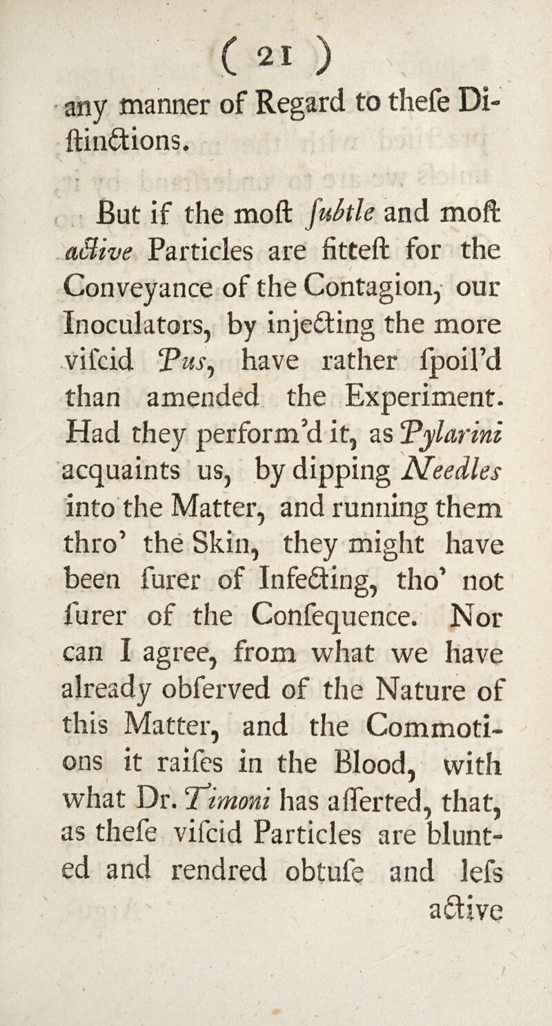 any manner of Regard to thefe Di- ftindions. But if the moft jukle and moft aMive Particles are fitted for the Conveyance of the Contagion, our Inoculatars, by injeding the more vifcid Tus, have rather fpoil’d than amended the Experiment. Had they perform’d it, as Tylarini acquaints us, by dipping Needles into the Matter, and running them thro’ the Skin, they might have been furer of Infeding, tho’ not furer of the Confequence. Nor can I agree, from what we have already obferved of the Nature of this Matter, and the Commoti¬ ons it raifes in the Blood, with what Dr. ‘Timoni has a feted, that, as thefe vifcid Particles are blunt¬ ed and rendred obtufe and lefs a dive