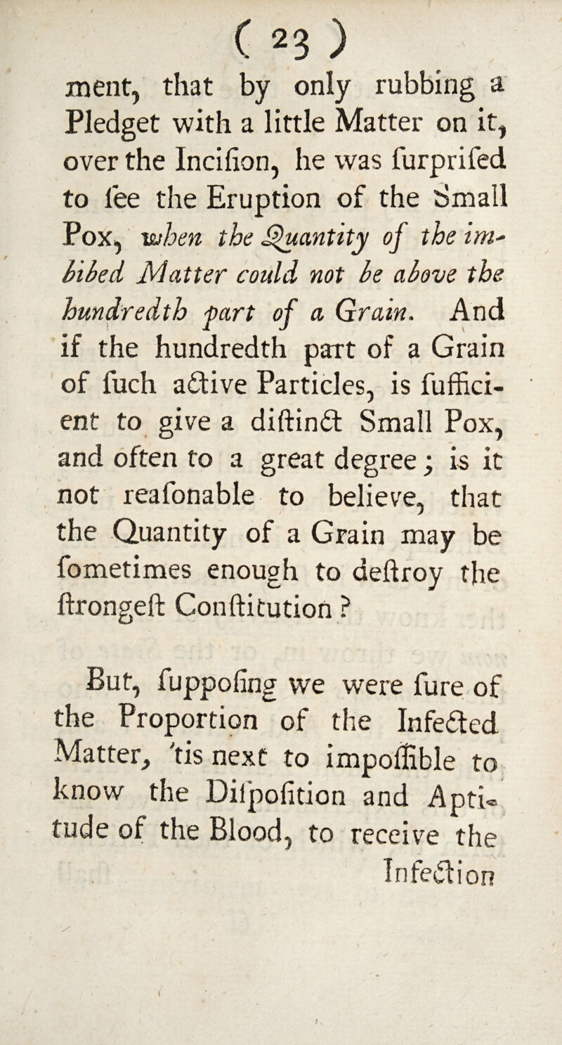 ment, that by only rubbing a Pledget with a little Matter on it, over the Incihon, he was furprifed to lee the Eruption of the Small Pox, when the Quantity of the im* bibed Matter could not be above the hundredth fart of a (drain. And if the hundredth part of a Grain of fuch active Particles, is fuffici- ent to give a diftind Small Pox, and often to a great degree; is it not reafonable to believe, that the Quantity of a Grain may be fometimes enough to deftroy the ftrongeft Conftitution ? But, fuppofing we were fure of the Proportion of the Infected Matter, tis next to impofEble to know the Dilpofition and Apti¬ tude of the Blood, to receive the In fed ion