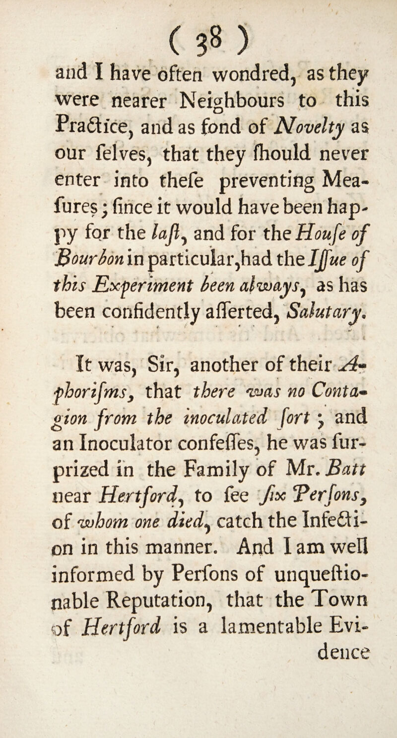 1 ( ) * v / *r v, 1 and I have often wondred, as they * - were nearer Neighbours to this Pradice, and as fond of Novelty as V _ i our felves, that they fhould never enter into thefe preventing Mea- fures; fince it would have been hap¬ py fqr the laft, and for the Houfe of Bourbon in particular,had the IJfue of this Experiment been always, as has been confidently afierted, Salutary, 4. >* < . ^ * 1 - It was, Sir, another of their Art fhorifms, that there was no Conta^ gion from the inoculated fort} and an Inoculator confefies, he was fur- prized in the Family of Mr. Batt near Hertford, to fee fix Berfons, of whom one died, catch the Infedi- on in this manner. And I am well informed by Perfons of unqueftio- nable Reputation, that the Town of Hertford is a lamentable Evi¬ dence i