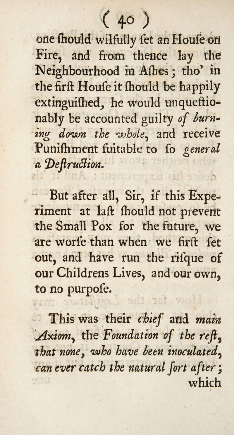 one (hould wilfully fet an Houfe oti Fire, and from thence lay the Neighbourhood in Allies; tho’ in the firft Houfe it (hould be happily extinguifhed, he would unqueftio- nably be accounted guilty of burn* ing down the whole, and receive Punifhmertt fuitable to fo general a !Dejlruflion. But after all, Sir, if this Expe¬ riment at la ft (hould not prevent the Small Pox for the future, we are worfe than when we firft fet out, and have run the rilque of our Childrens Lives, and our own, to no purpofe. This was their chief and main [Axiom, the Foundation of the reft5 that none9 •who have been inoculated, can ever catch the natural fort after j which