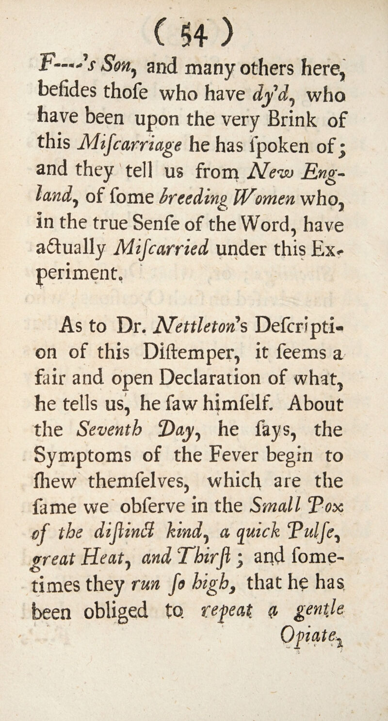 > i'-Ss Son^ and many others here, befides thofe who have dyd^ who have been upon the very Brink of this Mif carriage he has fpoken of; and they tell us from Mevu Eng- land* of fome breeding Women who, * k..f / in the true Senfe of the Word, have actually Mif carried under this Ex* periment. ''I As to Dr. Mettletons Defer! pti- on of this Diftemper, it feems a fair and open Declaration of what, he tells us, he faw himfelf. About the Seventh ‘Day, he fays, the Symptoms of the Fever begin to fliew themfelves, which are the fame we obferve in the Small Tox of the dijlindi kind, a quick Tulfe, great Heatj and Thirfi ; arid fome- times they run fo high3 that he has been obliged to. repeat q