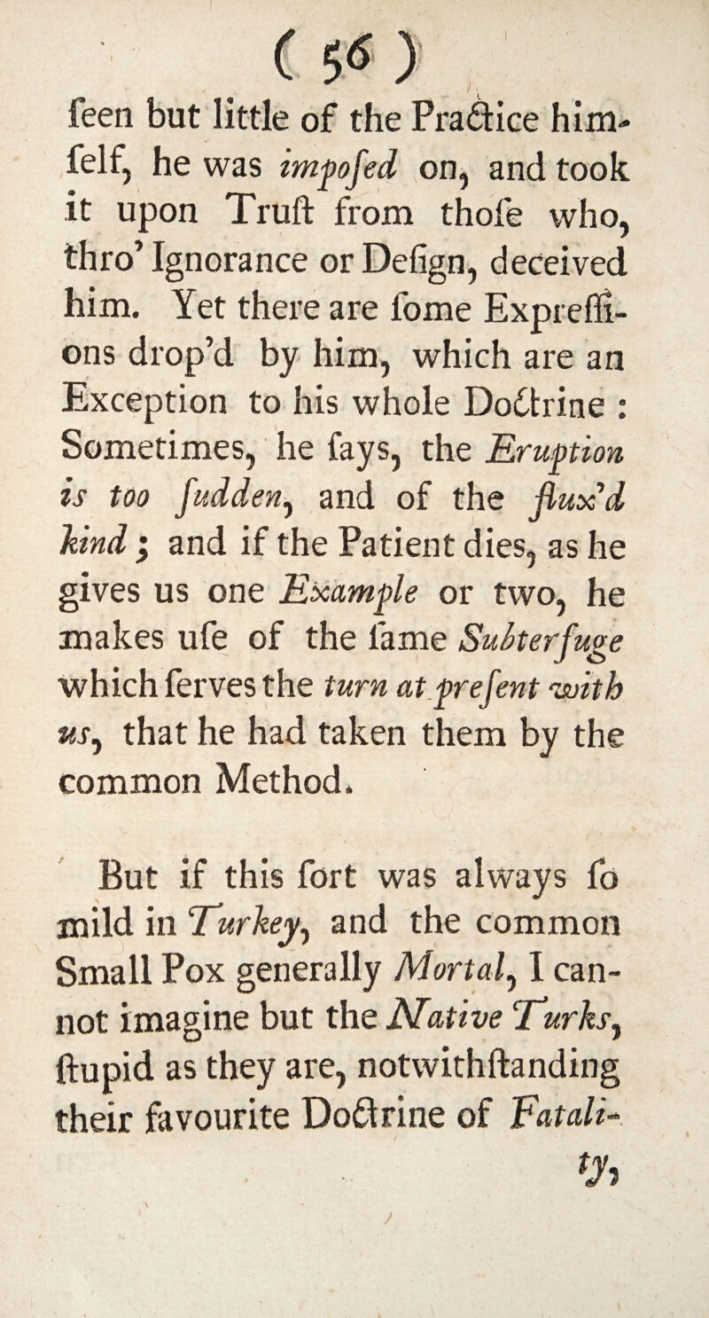 feen but little of the Pra&ice him- felf, he was impofed on, and took it upon Truft from thole who, thro’ Ignorance or Defign, deceived him. Yet there are fome Exprell!- ons drop’d by him, which are an Exception to his whole Doctrine : Sometimes, he fays, the Eruption is too fudden, and of the flux'd kind ; and if the Patient dies, as he gives us one Example or two, he makes life of the lame Subterfuge which ferves the turn at prefent 'with us, that he had taken them by the common Method. But if this fort was always fo mild in Turkey, and the common Small Pox generally Mortal, 1 can¬ not imagine but the Native Turks, ftupid as they are, notwithftanding their favourite Doftrine of Fatali-