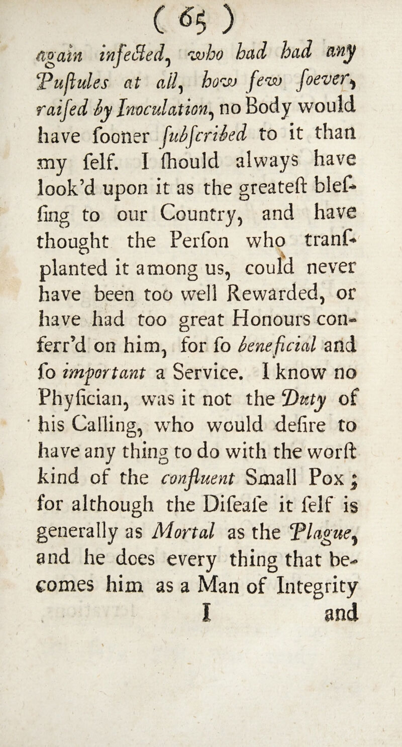 () again infe&ed^ who had had any cPuflules at all, how few foever* raifed by Inoculation, no Body would have fooner fubfcribed to it than my felf. I fhould always have look’d upon it as the greateft blef* ling to our Country, and have thought the Perfon who trani* planted it among us, could never have been too well Rewarded, or have had too great Honours com ferr’d on him, for fo beneficial and fo important a Service. I know no Phyfician, was it not the Duty of ' his Calling, who would defire to have any thing to do with the word kind of the confluent Small Pox ; for although the Difeale it felf is generally as Mortal as the Tlague, and he does every thing that be¬ comes him as a Man of Integrity , I and