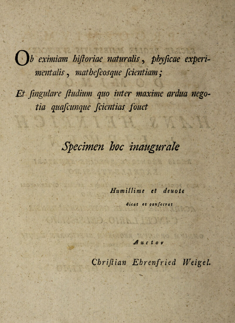 V *,/ . v. : v ' / - . ' j Mi eximiam hiftoriae naturalis, phyficae experi- mentalis, mathe/eosque fcientiam; Et fmgulare ftudium quo inter maxime ardua nego¬ tia quafcunque /dentias /ouet >  , , ' > Specimen hoc inaugurate / !_i %. ’’ * ’ . * m / ✓ v ^ r Humillime et deuote , *_ ef ton/ecrat 4* * \ i jfc • / /A, * »* 'TS* r • - • T V’. ^ ^ a —f -V • ’ # V . T **- ‘ * ' 1 f , _ ■ - — ' \ 4 Auctor v '' 1 * ’ ^ Chrifiian Ehrenfried Weigel. »