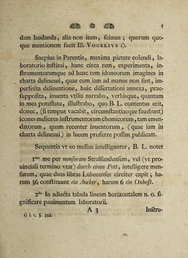 dam laudanda, alia non item, fcimus ; quorum quo¬ que mentionem fecit 111. V o g e l i v s i). Saepius in Parentis, maxima pietate colendi, la- boratorio inftitui, hanc circa rem, experimenta, in- ftrumentorumque ad hanc rem idoneorum imagines in charta delineaui, quae cum iam ad manus non iint, im¬ perfecta delineatione, huic differtationi annexa, prae- fuppofita, inuenta vtilia narrabo, verbisque, quantum in mea poteftate, illuftrabo, quo B- L. contentus erit, donec, (fi tempus vacabit, circumftantiaequefauebunt) icones meliores inftrumentorum chemicorum, tam emen¬ datorum , quam recenter inuentorum, (quae iam in charta delineaui) in lucem proferre polfim publicam. Sequentia vt eo melius intelligantur, B. L. notet Imo me per menfuram Stralfundenfem, vel (vt pro- uinciali termino vtar) durcb einen Pott, intelligere men¬ furam , quae duas libras Lubecenfes circiter capit; ha¬ rum 36 conftituunt ein Ancker, harum 6 ein Oxhoft. 2do In adiecta tabula lineam horizontalem n. o. fi- gnificare pauimentum laboratorii. A 3 Inftru-