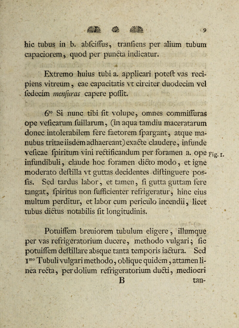 hic tubus in b. abfciffus, tranfiens per alium tubum capaciorem, quod per puncta indicatur. Extremo huius tubi a. applicari poteft vas reci¬ piens vitreum, eae capacitatis vt circiter duodecim vel fedecim menjuras capere poffit. 6t0 Si nunc tibi fit volupe, omnes commiiliiras ope veficarum fuillarum, (in aqua tamdiu maceratarum donec intolerabilem fere faetorem fpargant, atque ma- nubus tritae iisdem adhaereant) exacte claudere, infunde veficae fpiritum vini rectificandum per foramen a. ope pig. r, infundibuli, claude hoc foramen dicto modo, et igne moderato deftilla vt guttas decidentes diftinguere pos- fis. Sed tardus labor, et tamen, fi gutta guttam fere tangat, fpiritus non fufficienter refrigeratur, hinc eius multum perditur, et labor cum periculo incendii, licet tubus dictus notabilis fit longitudinis. Potuiffem breuiorem tubulum eligere , illumque per vas refrigeratorium ducere, methodo vulgari; fic potuiffem deftillare absque tanta temporis iactura. Sed jmo Tubuli vulgari methodo, oblique quidem, attamen li¬ nea recta, per dolium refrigeratorium ducti, mediocri ' B tan-