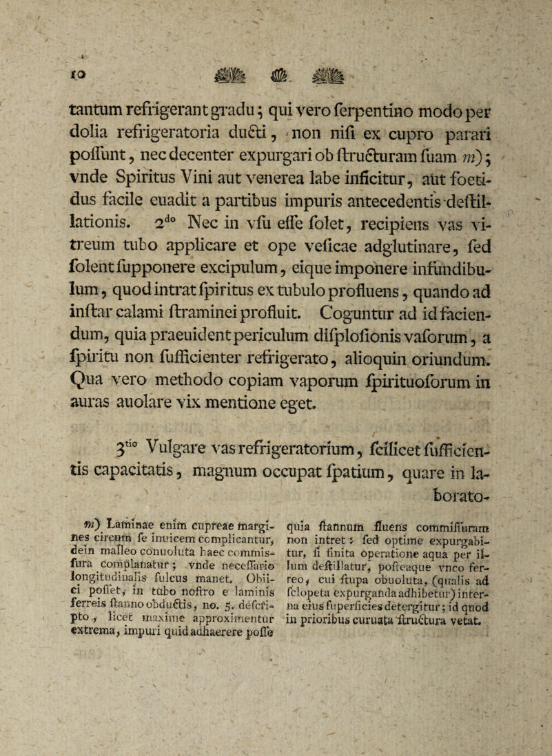 tantum refrigerant gradu; qui vero ferpentino modo per dolia refrigeratoria ducti, ■ non nifi ex cupro parari poliunt, nec decenter expurgari ob ftruchiram fuam m), vnde Spiritus Vini aut venerea labe inficitur, aut foeti¬ dus facile euadit a partibus impuris antecedentis deftil- lationis. 2do Nec in vfu effe folet, recipiens vas vi¬ treum tubo applicare et ope veficae adglutinare, fed folentfupponere excipulum, eiqueimponere infundibu¬ lum , quod intrat fpiritus ex tubulo profluens, quando ad inffcar calami ftraminei proflu it. Coguntur ad id facien¬ dum, quia praeuident periculum difplofionis vaforum, a fpiritu non fufficienter refrigerato, alioquin oriundum. Qua vero methodo copiam vaporum fpirituoforum in auras auolare vix mentione eget. T° Vulgare vas refrigeratorium, fcilicet fiifficien¬ tis capacitatis, magnum occupat fpatium, quare in la¬ borato- fri) Laminae enim cupreae margi¬ nes circum fe inuieem complicantur, ciein malleo Gonuoluta haec commis- fura Complanatur; vnde neceffar-io longitudinalis fuleus manet Gbii- ci pollet,- in tubo noflro e laminis ferreis Hanno obd uctis, no. 5, a e feri- pto , licet maxime approximentur extrema, impuri quid adhaerere polle quia Hannufn fluens commiiluram non intret i- fed optime expurgabi¬ tur, li finita Operatione aqua per il¬ lum deftillaturj pofteaque vnco fer¬ reo, cui Itupa obnoluta, (qualis ad felopeta expurganda adhibetur) inter¬ na eius fuperficies detergitur; id quod in prioribus curuata ftructura vetat.
