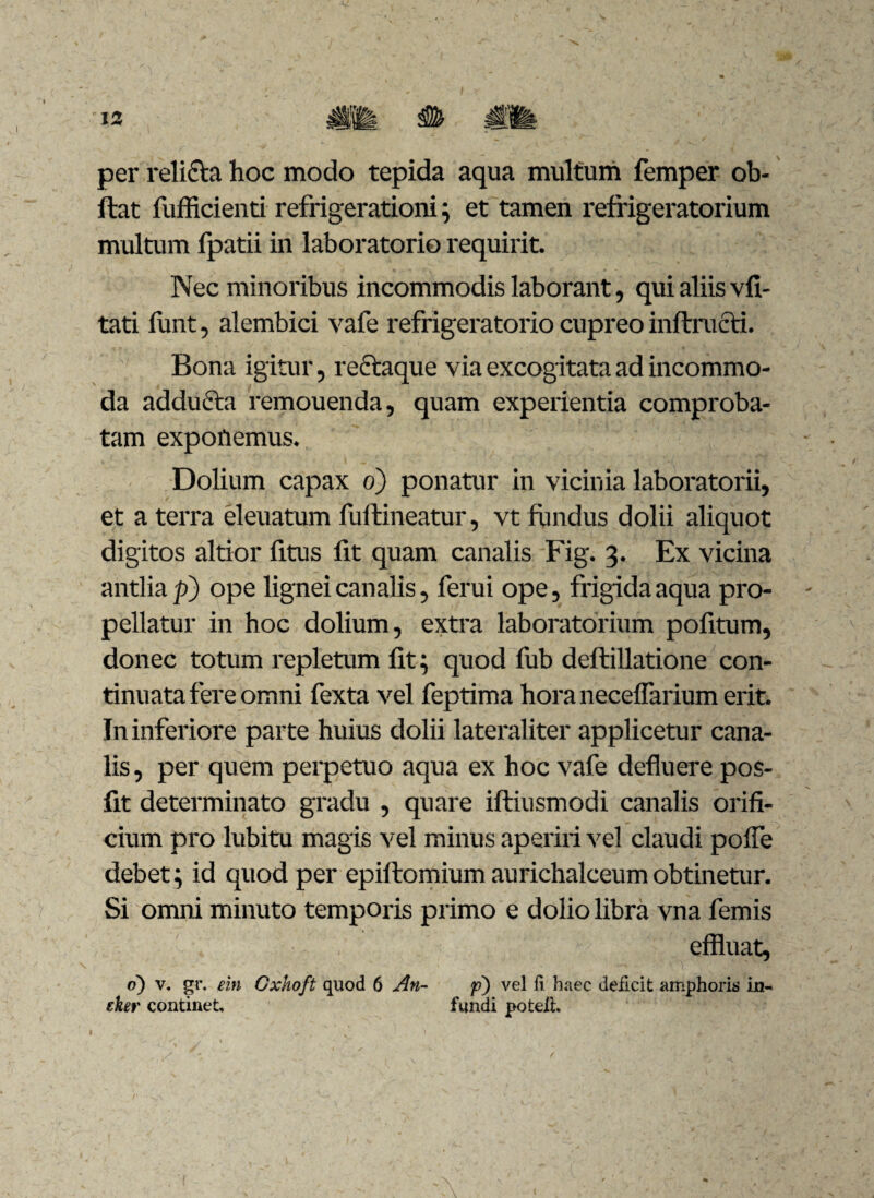 per reli&a hoc modo tepida aqua multum femper ob- ftat fufficienti refrigerationi; et tamen refrigeratorium multum fpatii in laboratorio requirit. Nec minoribus incommodis laborant, qui aliis vfi- tati funt, alembici vafe refrigeratorio cupreo inftructi. Bona igitur, rectaque via excogitata ad incommo¬ da adducta remouenda, quam experientia comproba¬ tam exponemus. Dolium capax o) ponatur in vicinia laboratorii, et a terra eleuatum fuftineatur, vt fundus dolii aliquot digitos altior fitus fit quam canalis Fig. 3. Ex vicina antlia p) ope lignei canalis, ferui ope, frigida aqua pro- - pellatur in hoc dolium, extra laboratorium politum, donec totum repletum lit; quod fub deltillatione con¬ tinuata fere omni fexta vel feptima hora necelfarium erit. In inferiore parte huius dolii lateraliter applicetur cana¬ lis , per quem perpetuo aqua ex hoc vafe defluere pos- fit determinato gradu , quare iftiusmodi canalis orifi¬ cium pro lubitu magis vel minus aperiri vel claudi polfe debet; id quod per epiltomium aurichalceumobtinetur. Si omni minuto temporis primo e dolio libra vna femis effluat, o) v. gr. ein Cxhoft quod 6 An- p) vel fi haec deficit amphoris in- eker continet, fundi poteih