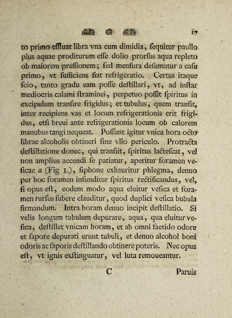 to primo effluat libra vna cum dimidia, fequitur paullo plus aquae proditurum effe dolio prorfus aqua repleto ob maiorem preffionem; fed menfura defumatur a calu primo, vt fufficiens fiat refrigeratio. Certus itaque fcio, tanto gradu eam poffe deftillari, vt, ad inftar mediocris calami ftraminei, perpetuo poffit fpiritus in excipulum tranfire frigidus; et tubulus, quem tranfit, inter recipiens vas et locum refrigerationis erit frigi* dus, etfi breui ante refrigerationis locum ob calorem manubus tangi nequeat. Polfunt igitur vnica hora octo librae alcoholis obtineri fine vllo periculo. Protracta deftillatione donec, qui tranfiit, fpiritus lactefcat, vel non amplius accendi fe patiatur, aperitur foramen ve- ficae a (Fig i.), fiphone exhauritur phlegma, denuo per hoc foramen infunditur fpiritus rectificandus, vel, fi opus eft, eodem modo aqua eluitur vefica et fora¬ men rurfus fubere clauditur, quod duplici vefica bubula firmandum. Intra horam denuo incipit deftillatio. Si velis longum tubulum depurare, aqua, qua eluitur ve¬ fica, deftillet vnicam horam, et ab omni faetido odore et fapore depurati erunt tubuli, et denuo alcohol boni odoris ac faporis deftillando obtinere poteris. Nec opus eft, vt ignis exftinguatur, vel luta remoueantur. C Paruis