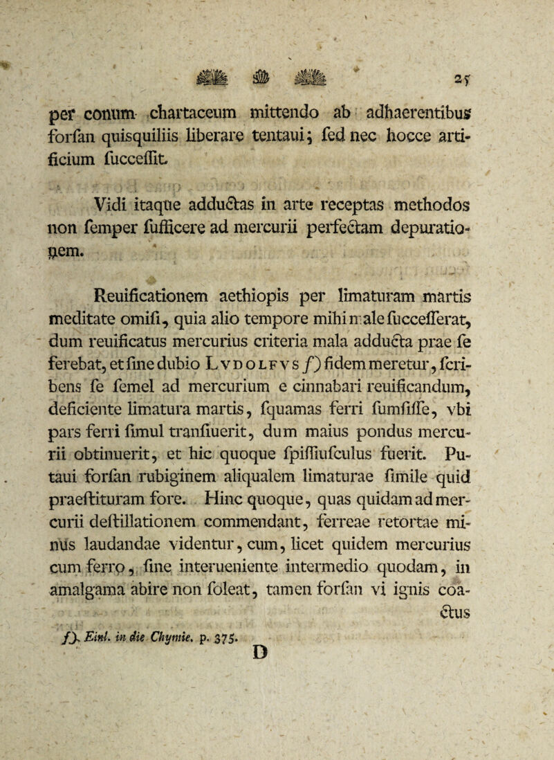 per conum chartaceum mittendo ab adhaerentibus forfan quisquiliis liberare tentaui; fednec hocce arti¬ ficium fucceffit. Vidi itaque adductas in arte receptas methodos non femper iufficere ad mercurii perfectam depulatio¬ nem. Reuificationem aethiopis per limaturam martis meditate omifi, quia alio tempore mihi male fucceflerat, dum reuificatus mercurius criteria mala adducta prae le ferebat, et fine dubio Lvdolfvs /) fidem meretur, fcri- bens fe femel ad mercurium e cinnabari reuificandum, deficiente limatura martis, fquamas ferri fumfiffe, vbi pars ferri fimul tranfiuerit, dum maius pondus mercu¬ rii obtinuerit, et hic quoque ipiffiufculus fuerit. Pu- taui fbrlan rubiginem aliqualem limaturae fimile quid praeftituram fore. Hinc quoque, quas quidam ad mer¬ curii deftillationem commendant, ferreae retortae mi¬ nus laudandae videntur, cum, licet quidem mercurius cum ferro, fine interueniente intermedio quodam, in amalgama abire non foleat, tamen forfan vi ignis coa¬ ctus