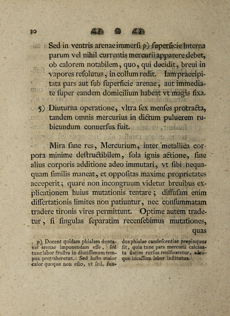 Sed in ventris arenae immerfi p) fuperficie interna parum vel nihil currentis mercurii apparere debet, ob calorem notabilem, quo, qui decidit, breui in vapores refolutus, in collum redit. Iam praecipi¬ tata pars aut fub fuperficie arenae, aut immedia¬ te fuper eandem domicilium habeat vt magis fixa. 5) Diuturna operatione, vitra fex menfes protracta, tandem omnis mercurius in dictum puluerem ru¬ bicundum conuerfus fuit. * j > * r* - • • ^ r Mira fane res, Mercurium, inter 'metallica cor¬ pora minime deftructibilem, fola ignis actione, fine alius corporis additione adeo immutari, vt fibi nequa¬ quam fimilis maneat, et oppofitas maxime proprietates acceperit \ quare non incongruum videtur breuibus ex¬ plicationem huius mutationis tentare; diffufam enim dilfertationis limites non patiuntur, nec confummatam tradere tironis vires permittunt. Optime autem trade¬ tur , fi fingulas feparatim recenfebimus mutationes, quas f) Docent quidam phialam dunta- dus phialae candefcentiae propinquus xat arenae imponendam effe , fed fit, quia tunc pars mercurii calcina- tunclahor fruftra in diutiffimum tem- ta ftatim rurfus reuificaretur, adeo- pus protraheretur. Sed iufto maior que incaUum labor inftitutus. calor quoque non efto, vt fcil, fun-