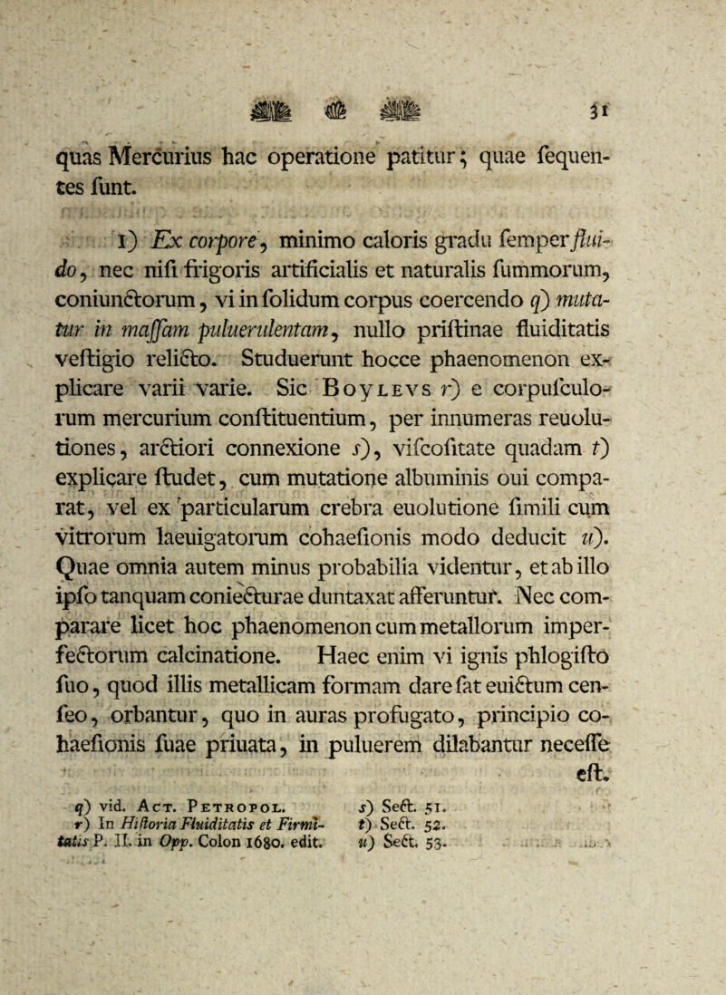 quas Mercurius hac operatione patitur; quae fequen- tes funt. i) Ex corpore, minimo caloris gradu fevopevflui¬ do , nec nifi frigoris artificialis et naturalis fummorum, coniunCtorum, vi in folidum coipus coercendo q) muta¬ tur in majflam puluerulentam, nullo priftinae fluiditatis veftigio relicto. Studuerunt hocce phaenomenon ex¬ plicare varii varie. Sic B o y e e v s r) e corpufculo- rum mercurium conftituentium, per innumeras reuolu- tiones, arctiori connexione r), vifcofrtate quadam t) explicare ftudet, cum mutatione albuminis oui compa¬ rat, vel ex'particularum crebra euolutione frmili cum vitrorum laeuigatorum cohaefionis modo deducit u). Quae omnia autem minus probabilia videntur, et ab illo ipfo tanquam coniecturae duntaxat afferuntur. Nec com¬ parare licet hoc phaenomenon cum metallorum imper¬ fectorum calcinatione. Haec enim vi ignis phlogifto fuo, quod illis metallicam formam dare fat euictum cen- feo, orbantur, quo in auras profugato, principio co¬ haefionis fuae priuata, in puluerem dilabantur neceffe eft. q) vid. Act. Petropol. s) Seft. 51. r) In Hiflovia Fluiditatis et Firmi- t) Seft. 52. tatis,]?. II. in Opp. Colon 1680, edit. u) $e£t 53.