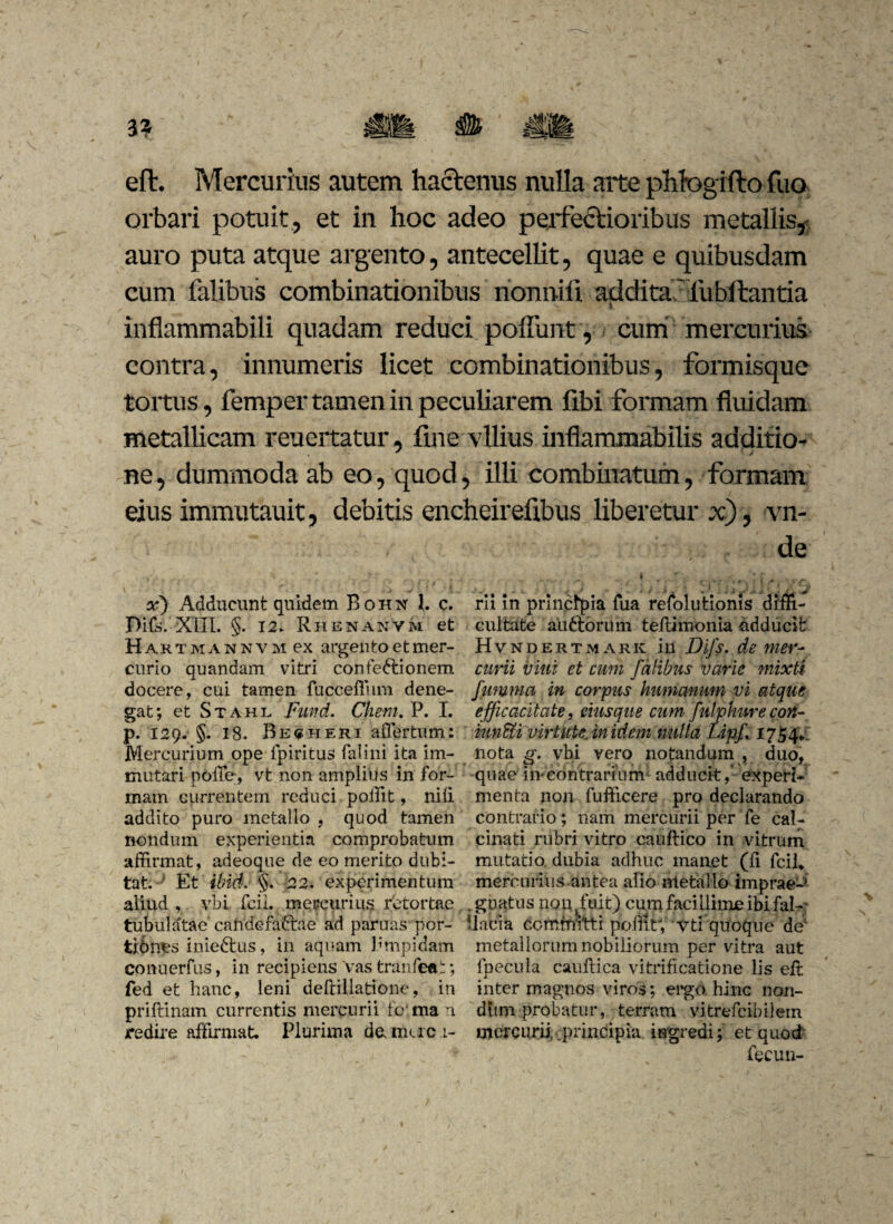 eflr. Mercurius autem hactenus nulla arte phfogifto fuo orbari potuit, et in hoc adeo perfectioribus metallis,; auro puta atque argento, antecellit, quae e quibusdam cum falibus combinationibus nonnifi addita'iiibilantia inflammabili quadam reduci poliunt, cum mercurius contra, innumeris licet combinationibus, formisque tortus, femper tamen in peculiarem libi formam fluidam metallicam reuertatur, fine vilius inflammabilis additio¬ ne , dummoda ab eo, quod, illi combinatum, formam eius immutauit, debitis encheirefibus liberetur x), vn- de x) Adducunt quidem Bohn 1. c. Difs. XIII. §. 12. Rhenanvm et H a k t m a n n v m ex argento et mer¬ curio quandam vitri confe&ionem docere, cui tamen fucceffum dene¬ gat; et Stahl Fund. Client. P. I. p. 129. §. 18. Be«heri affer tum: Mercurium ope ipiritus falini ita im¬ mutari poffe, vt non amplius in for¬ mam currentem reduci poffit, nili addito puro metallo , quod tamen nondum experientia comprobatum affirmat, adeoque de eo merito dubi¬ tat ; Et ibidi §. 22. experimentum aliud , ybi fcii. mercurius rbtortae tubulatae cahdefaftae ad paruas por- fcibnes inieftus, in aquam Pmpidam conuerfus, in recipiens Vas tranfeat; fed et hanc, leni deftillatione, in priftinam currentis mercurii to rna n redire affirmat Plurima da mac 1- rii in principia fua refolutioms diffi¬ cultate auftoru m teftimonia adducit Hvndertm ark in Difs. de mer¬ curii vini et cum falibus varie mixti fumma in corpus humanum vi atque efficacitate, eius que cum fulphure con- iundti virtUteJn idem nulla Lipf 1754*1 nota g. vbi vero notandum , duo, quae in*contrarium adducit,’ experi¬ menta non fufficere pro declarando contrario; nam mercurii per fe cal- cinati rubri vitro cauftico in vitrum mutatio, dubia adhuc manet (fi fcii* mercurius antea alio metallo imprae-^ . gnatus non fuit) cum facillime ibi fal¬ li aci a committi poffit; vti quoque de' metallorum nobiliorum per vitra aut fpecula cauffica vitrificatione lis eff: inter magnos viros; ergo hinc non¬ dum probatur, terram vitrefcibilem mercurii, .principia ingredi; et quod y fecun-