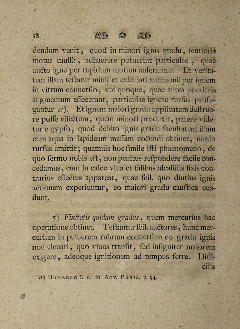 ciendum venit, quod in minori ignis gradu, lentioris metus caufla , adhaerere potuerint particulae , quae aucto igne per rapidum motum auferantur. Et verita¬ tem illam teftatur minii et calciiiati antimoniiper ignem in vitrum conuerfio, vbi quoque, quae antea ponderis augmentum effecerant, particulae igneae rurfiis profli¬ gantur si). Et ignem maiori gradu applicatum dei tr ne¬ re poffe effectum, quem minori produxit, patere vide¬ tur e gypfo, quod debito ignis gradu facultatem illam cum aqua in lapideam maltam coeundi obtinet, nimio mrfus amittit; quamuis hocfimile illi phaenomeno, de quo lermo nobis eft, non penitus refpondere facile con¬ cedamus , cum in calce viua et falibus alcaliiiis fixis con¬ trarius effectus appareat, quae fcil. quo diutius ignis actionem experiuntur, eo maiori gradu cauftica eua- dunt. 5) Fixitatis quidam gradus, quem mercurius hac Operatione obtinet. Teftantur fcil. auctores, hunc mer¬ curium in puluerem rubrum conuerfiim eo gradu ignis non eleuari, quo viuus tranfit, fed infigniter rnaiorem exigere, adeoque ignitionem ad tempus ferre. Diffi- - . ' cilis s$) Hombeug L c. in Act. Paris, p. 94, n