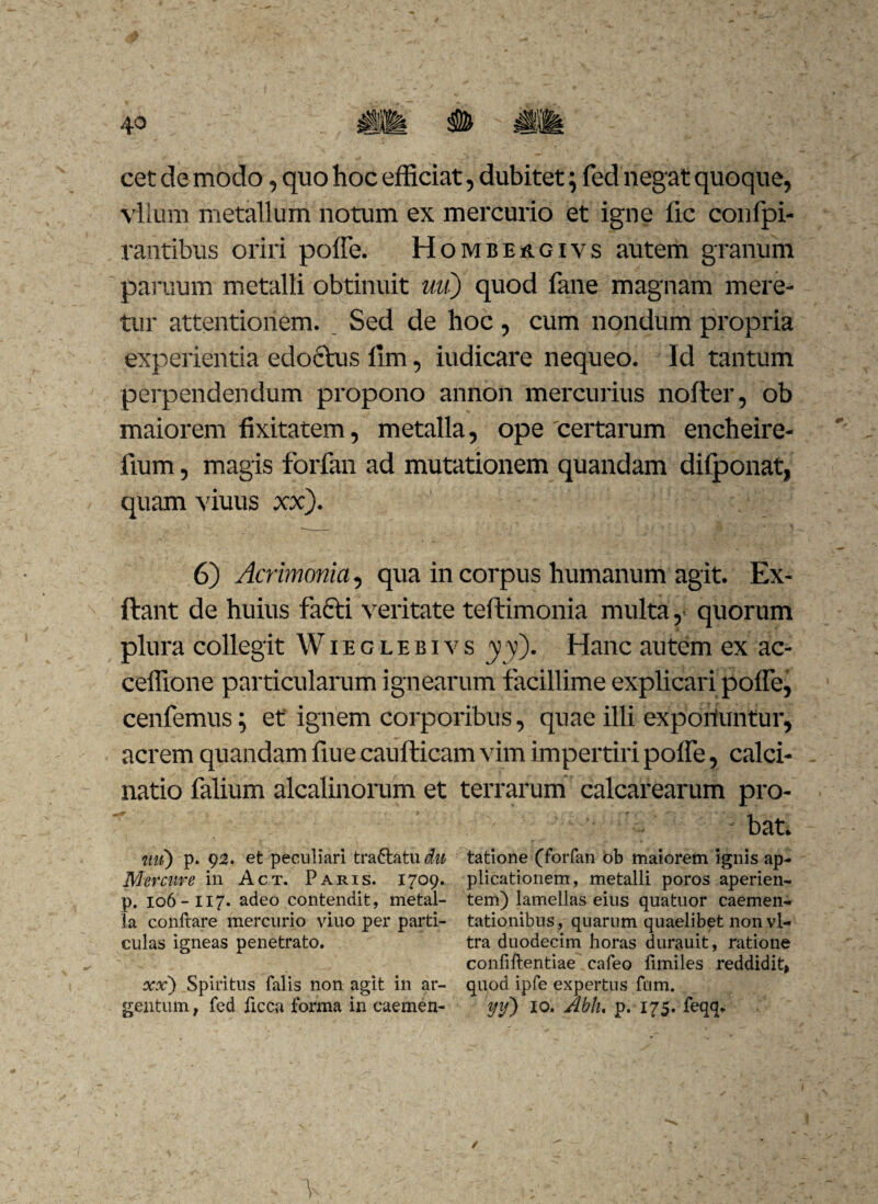 cet de modo, quo hoc efficiat, dubitet; fed negat quoque, vllum metallum notum ex mercurio et igne fic confpi- rantibus oriri poffe. Hombeagivs autem granum paruum metalli obtinuit uuj quod fane magnam mere¬ tur attentionem. Sed de hoc, cum nondum propria experientia edoctus ilm, iudicare nequeo. Id tantum perpendendum propono annon mercurius nofter, ob maiorem fixitatem, metalla, ope certarum encheire- fium, magis forfan ad mutationem quandam difponat, quam viuus xx). 6) Acrimonia, qua in corpus humanum agit. Ex- ftant de huius fafti veritate teftimonia multa, quorum plura collegit W i e g l e b i v s yy). Hanc autem ex ac- ceffione particularum ignearum facillime explicari poffe, cenfemus; et ignem corporibus, quae illi expoliuntur, acrem quandam fiue caufticam vim impertiri poffe, calci- natio falium alcalinorum et terrarum calcarearum pro- . bat. ttu) p. 92. et peculiari tra&atu^ Mer cur e in Act. Paris. 1709. p. 106-117. adeo contendit, metal¬ la conftare mercurio viuo per parti¬ culas igneas penetrato. ocx) Spiritus falis non agit in ar¬ gentum f fed ficca forma in caemen- tatione (forfan ob maiorem ignis ap¬ plicationem, metalli poros aperien¬ tem) lamellas eius quatuor caemen- tationibus, quarum quaelibet non vi¬ tra duodecim horas durauit, ratione confiftentiae cafeo fimiles reddidit, quod ipfe expertus fum. yif) 10. Abh. p. 175. feqq. V