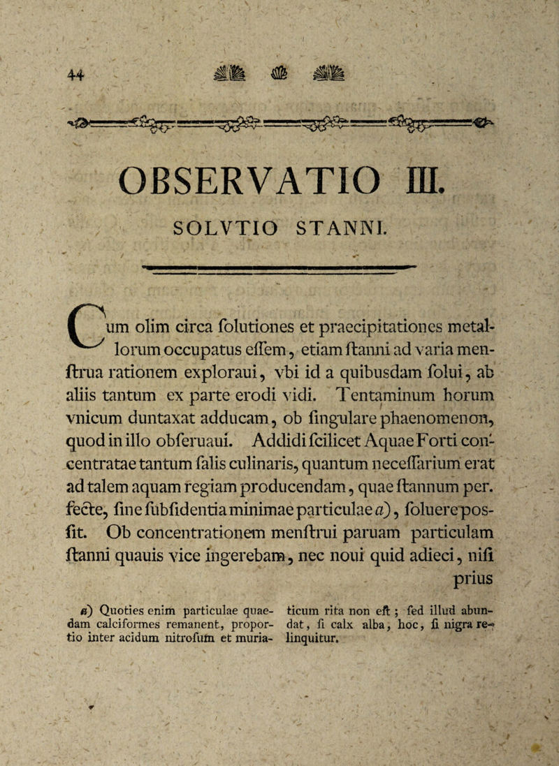 * OBSERVATIO ffl. SOLVTIO STANNI. I um olim circa folutiones et praecipitationes metal- lorum occupatus elfem, etiam ftanni ad varia men- ftrua rationem exploraui, vbi id a quibusdam folui, ab aliis tantum ex parte erodi vidi. Tentaminum horum vnicum duntaxat adducam, ob lingulare phaenomenon, quod in illo obferuaui. Addidi fcilicet Aquae Forti con- centratae tantum falis culinaris, quantum neceflarium erat ad talem aquam regiam producendam, quae ftannum per. fecte, fine fiibfidentia minimae particulae a), foluere pos- fit. Ob concentrationem menftrui paruam particulam ftanni quauis vice ingerebam, nec noui quid adieci, nili prius u) Quoties enim particulae quae- ticum rita non eft ; fed illud abun¬ dam calciformes remanent, propor- dat, fi calx alba, hoc, fi nigra re-» tio inter acidum nitrofuin et muria- linquitur. i