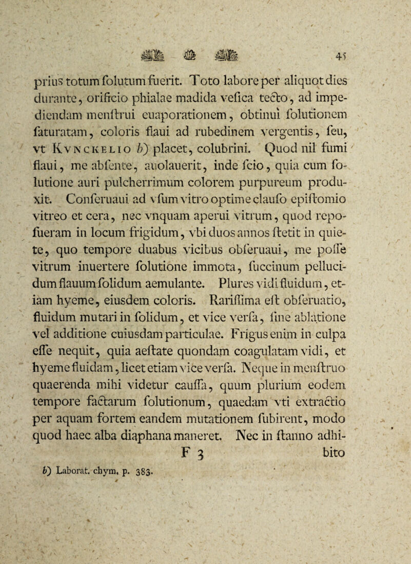 41) prius totum folutum fuerit. Toto labore per aliquot dies durante, orificio phialae madida velica tecto, ad impe¬ diendam menftrui euaporationem, obtinui folutionem faturatam, coloris flaui ad rubedinem vergentis, feu, vt Kvnckelio b) placet, colubrini. Quod nil fumi flaui, me abfente, auolauerit, inde fcio, quia cum fo- lutione auri pulcherrimum colorem purpureum produ¬ xit-. Conferuaui ad vfum vitro optime claufo epiftomio vitreo et cera, nec vnquam aperui N itrum, quod repo- fueram in locum frigidum, vbi duos annos ftetit in quie¬ te, quo tempore duabus vicibus obferuaui, me poiie vitrum inuertere folutione immota, fuccinum pelluci¬ dum flauum folidum aemulante. Plures vidi fluidum, et¬ iam hyeme, eiusdem coloris. Rariffima eit obferuatio, fluidum mutari in folidum, et vice verfa, line ablatione vel additione cuiusdam particulae. Frigus enim in culpa elfe nequit, quia aeftate quondam coagulatam vidi, et hyeme fluidam, licet etiam vice verfa. Neque in menftruo quaerenda mihi videtur cauifa, quum plurium eodem tempore factarum folutionum, quaedam vti extractio per aquam fortem eandem mutationem fubirent, modo quod haec alba diaphana maneret. Nec in ftanno adhi- F 3 bito b) Laborat. chym* p. 383,