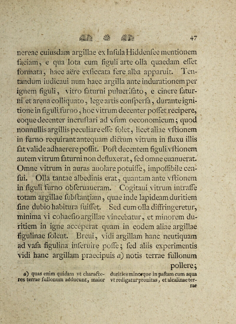 si m nereae cuiusdam argillae ex Infula Hiddenfee mentionem faciam, e qua lota cum figuli arte olla quaedam efiet formata, haec aere exficcata fere alba apparuit. Ten- tandum iudicaui num haec argilla ante indurationem per ignem figuli, vitro faturni puluerifato, e cinere fatur- ni et arena colliquato, lege artis confperfa, duranteigni- tione in figuli fumo, hoc vitrum decenter poliet recipere, eoquedecenter incruftari ad vfum oeconomicum; quod nonnullis argillis peculiare elfe folet, licet aliae vftionem in furno requirant antequam dictum vitrum in fluxu illis fat valide adhaerere poflit. Poft decentem figuli vftionem autem vitrum faturni non defluxerat, fed omne euanuerat. Omne vitrum in auras auolare potuiffe, impoffibile ccn- fui. Olla tantae albedinis erat, quantam ante vftionem in figuli furno obferuaueram. Cogitaui vitium intrahe totam argillae fubftantiam, quae inde lapideam duritiem fine dubio habitura fuiflet. Sed cum olla diffringeretur, minima vi cohaefioargillae vincebatur, et minorem du¬ ritiem in igne acceperat quam in eodem aliae argillae figulinae folent. Breui, vidi argillam hanc neutiquam ad vafa figulina inferuire poffe; fed aliis experimentis vidi hanc argillam praecipuis a) notis terrae fullonum pollere; a) quas enim quidam vt charadle- durities minorque inpaftamcum aqua res terrae fullonum adducunt, maior vtredigatufpronitas, etalcalinaeter- '-r • ' ’ ■ '' ' rae