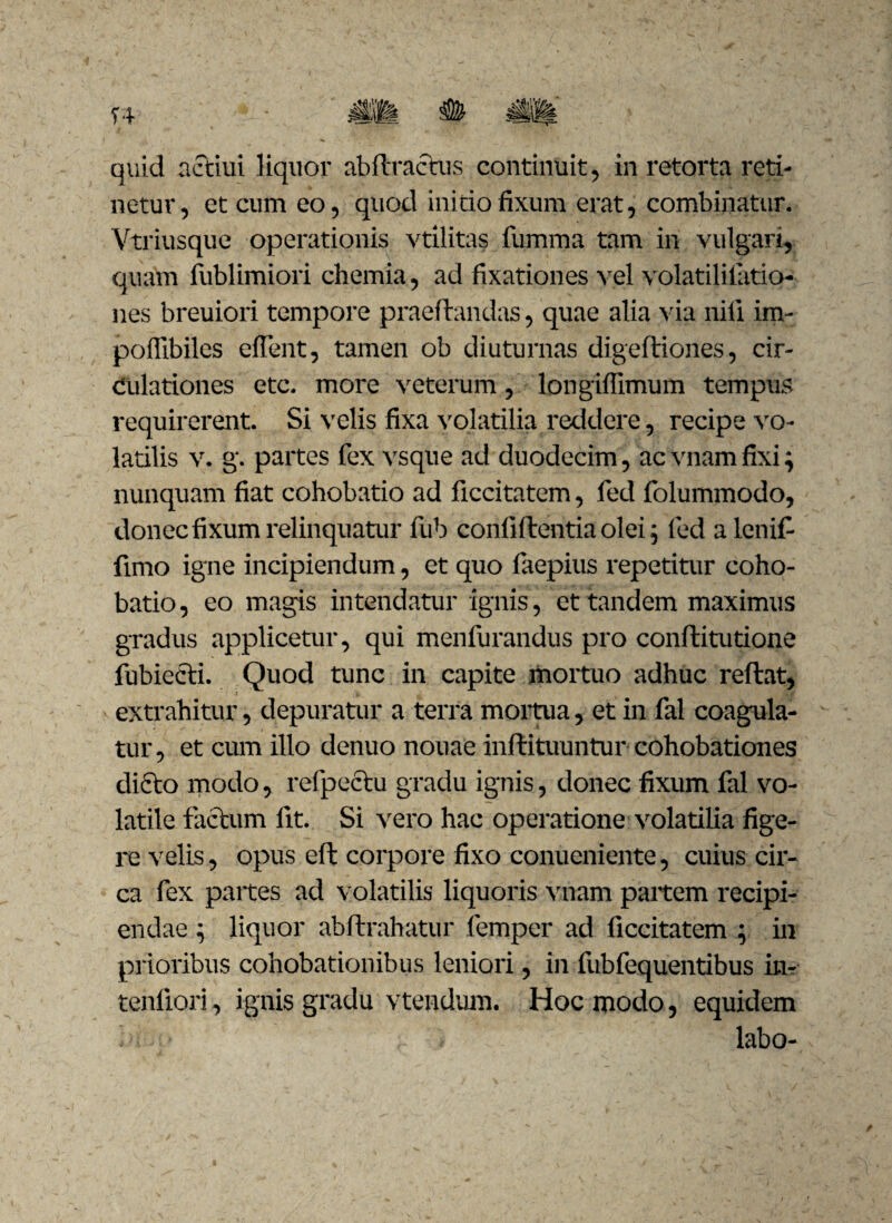 netur, et cum eo, quod ini do fixum erat, combinatur. Vtriusque operationis vtilitas fumma tam in vulgari, quam fublimiori chemia, ad fixationes vel volatililatio- nes breuiori tempore praedandas, quae alia via nili im- poffibiles eflent, tamen ob diuturnas digediones, cir¬ culationes etc. more veterum, longiffimum tempus requirerent. Si velis fixa volatilia reddere, recipe vo¬ latilis v. g. partes fex vsque ad duodecim , acvnamfixi; nunquam fiat cohobatio ad ficcitatem, fed folummodo, donec fixum x'elinquatur fub confidentia olei; fed alenifi fimo igne incipiendum, et quo faepius repetitur coho¬ batio , eo magis intendatur ignis, et tandem maximus gradus applicetur, qui menfurandus pro conditutione fubiecd. Quod tunc in capite mortuo adhuc redat, extrahitur, depuratur a terra mortua, et in fal coagula¬ tur, et cum illo denuo nouae indituuntur cohobationes dido modo, refpectu gradu ignis, donec fixum fal vo¬ latile factum fit. Si vero hac operatione volatilia fige¬ re velis, opus eft corpore fixo conueniente, cuius cir¬ ca fex partes ad volatilis liquoris vnam partem recipi¬ endae ; liquor abdrahatur femper ad ficcitatem ; in prioribus cohobationibus leniori, in fubfequentibus in? tenfiori, ignis gradu vtendum. Hoc modo, equidem labo-