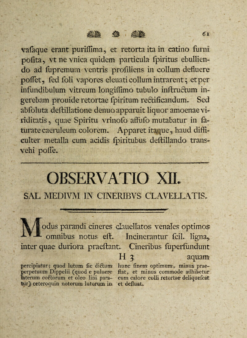 pofita, vt ne vnica quidem particula fpiritus ebullien¬ do ad fupremum ventris profiliens in collum defluere pollet, fed foli vapores eleuati collum intrarent; et per infundibulum vitreum longiflimo tubulo inftractum in¬ gerebam prouide retortae fpiritum recrificandum. Sed abfoluta deftillatione denuo. apparuit liquor amoenae vi¬ riditatis , quae Spiritu vrinofo affiifo mutabatur in la- turate caeruleum colorem. Apparet itaque ,, haud diffi¬ culter metalla cum acidis Ipiritubus deftillando trans¬ vehi polle. rjr; TT1—————■p——— ■ ' ———————i. ■ ■ ■ ■ ■ —— ■■ ■ i ■ n ■ ■ ■ i ■ ■ i— ■ OBSERVATIO XII. SAL. MEDIVM IN CINERIBVS CLAVELLATIS. 'dus parandi cineres clauellatos venales optimos omnibus notus eft. Incinerantur fcil. ligna,, inter quae: duriora, praeftant. Cineribus fuperfundunt H 3 aquam percipiatur; quod lutum fic didhinr hunc finem- optimum-,, minus prae- perpetuum Dippelii (quod e puluere fiat,. et minus commode adhibetur- laterum coftorum et oleo lini para- cum calore colli retortae deliquefcat tur}) ceteroquin notorum: lutorum, im et defluat».